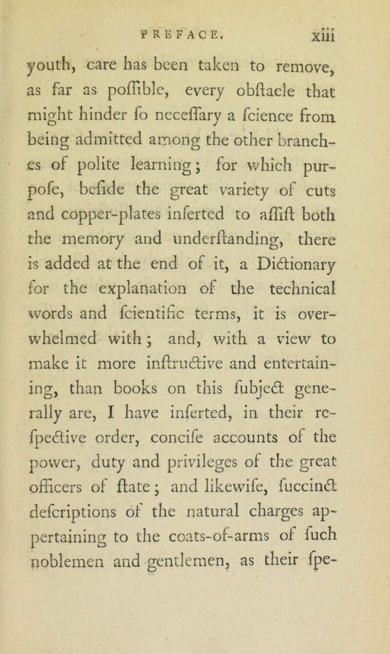 youth, care has been taken to remove, as far as polTible, every obftacle that might hinder fo necelTary a fcience from being admitted among the other branch- es of polite learning; for which pur- pofe, befide the great variety of cuts and copper-plates inferted to affift both the memory and underftanding, there is added at the end of it, a Didionary for the explanation of the technical words and feientihe terms, it is over- whelmed with; and, with a view to make it more inftrudlive and entertain- ing, than books on this fubjedl gene- rally are, I have inferted, in their re- fpe^live order, concife accounts of the power, duty and privileges of the great officers of ftate; and likewife, fuccindl deferiptions of the natural charges ap- pertaining to the coats-of-arms of fuch noblemen and gentlemen, as their fpe-