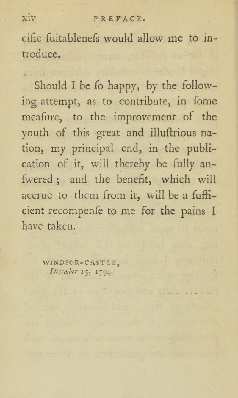 cific fuitablenefs would allow me to in- troduce. L Should I be fo happy, by the follow- ing attempt, as to contribute, in fome meafure, to the improvement of the youth of this great and illuftrious na- tion, my principal end, in the publi- cation of it, will thereby be fully an- fwered; and the benefit, which will accrue to them from it, will be a fuffi- cient recornpenfe to me for the pains I have taken. V/INDSOR-CASTLE, Dcfemler 15, 179^1