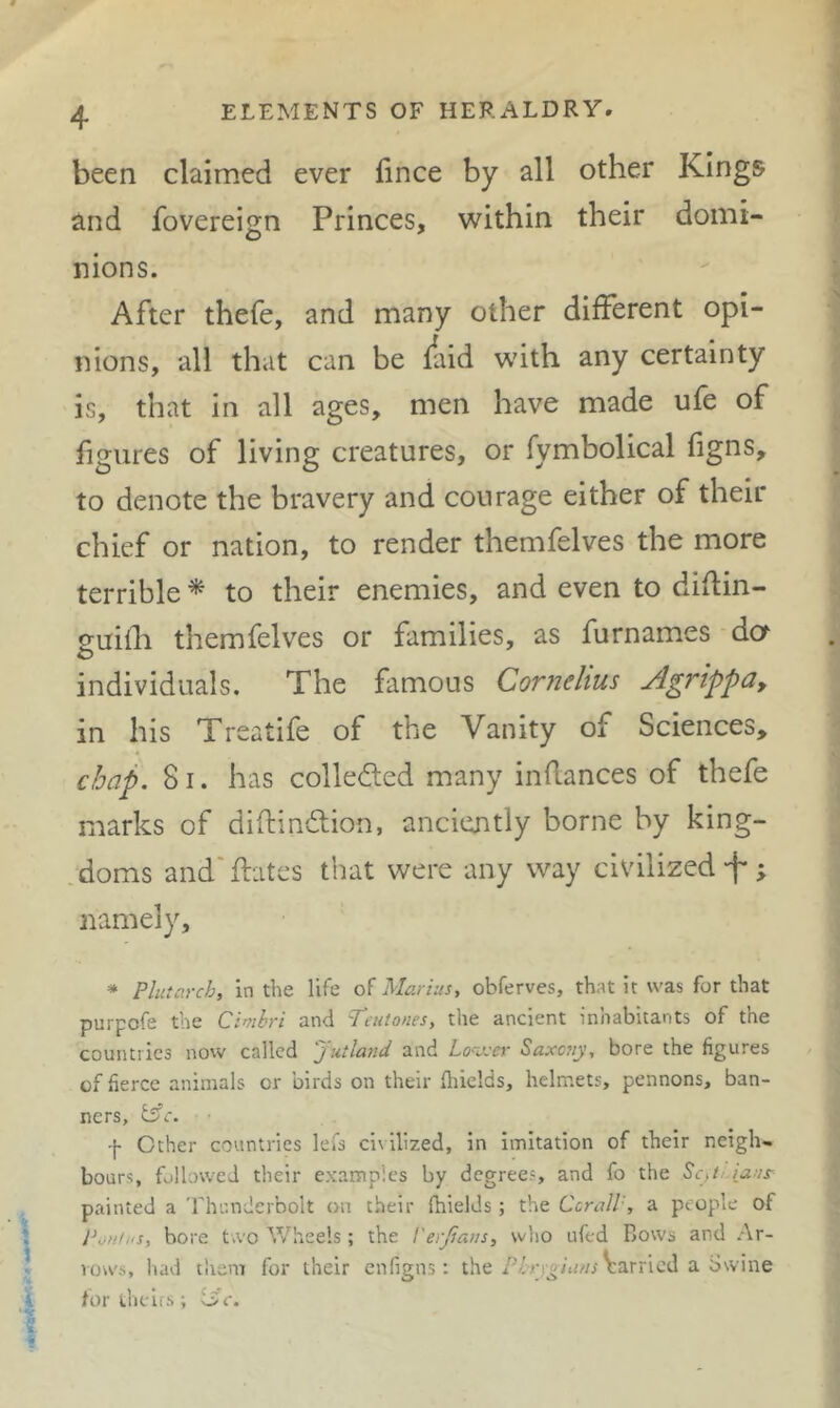 been claimed ever lince by all other Kings and fovereign Princes, within their domi- nions. After thefe, and many other different opi- nions, all that can be faid with any certainty is, that in all ages, men have made ufe of figures of living creatures, or fymbolical figns, to denote the bravery and courage either of their chief or nation, to render themfelves the more terrible * to their enemies, and even to diflin- guiili themfelves or families, as furnames da individuals. The famous Cornelius Agrippa, in his Treatife of the Vanity of Sciences, chap. 81, has colleded many inflances of thefe marks of diftindion, anciently borne by king- :doms and' dates that were any way civilized -f* ; namely, * Plutarch, in the life Marius, obferves, that it was for that purpofe the Cimhri and P’aitones, the ancient inhabitants of the countries now called Jutland and Lo'Vcer Saxaiy, bore the figures of fierce animals or birds on their fliields, helmets, pennons, ban- ners, ^c. ■ '|- Other countries lefs civilized, in imitation of their neigh- bours, followed their examples by degrees, and fo the Sc,t-iaus- painted a Thunderbolt on their fhields; the CcralP, a people of I^oh/ks, bore two Wheels; the Verfians, who ufed Bows and Ar- rows, had them for their enfigns: the Varried a Swine for theirs; oV.