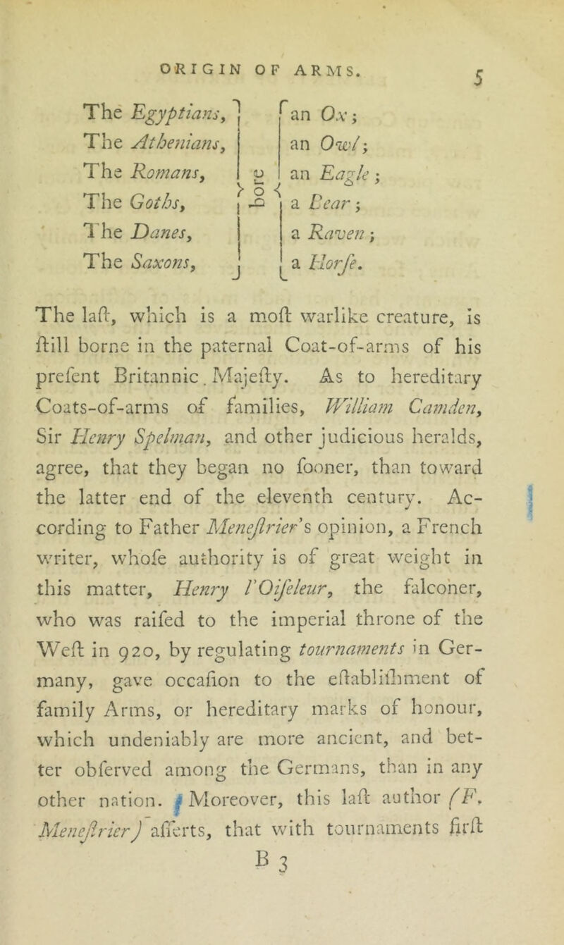 ORIGIN OF ARMS. The 'Egyptians^ The Atbe}imnsy The Romans, The Got/js, I’he Danes, The Saxons, an Ox‘y an Owi ‘y !U >1^ an Eagle; a Cea?^; a Raven; a llorfe. The lafl:, which is a moft warlike creature, is ftill borne in the paternal Coat-of-arms of his prefent Britannic. Majefty. As to hereditary Coats-of-arms of families, William Camden, Sir Elcnry Spelman, and other judicious heralds, agree, that they began no fooner, than toward the latter end of the eleventh century. Ac- cording to Father Menejirier\ opinion, a French writer, whofe authority is of great weight in this matter, Henry FOifeleur, the falcoher, who was raifed to the imperial throne of the Well in 920, by regulating tournaments in Ger- many, gave occafion to the eflabliihment of family Arms, or hereditary marks of honour, which undeniably are more ancient, and bet- ter obferved among the Germans, than in any other nation. ^Moreover, this lafl: author (E, MenejlricrJ aficu'ts, that with tournaments firft B3