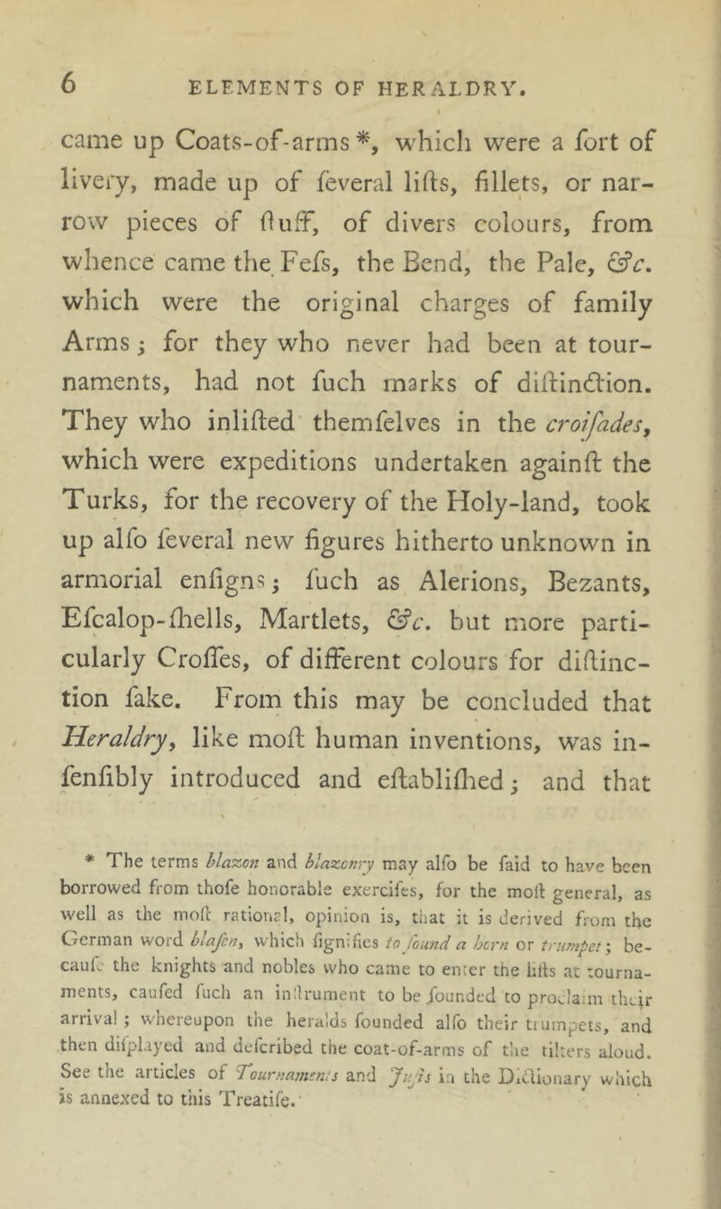 came up Coats-of-arms which were a fort of livery, made up of feveral lifts, fillets, or nar- row pieces of fluff, of divers colours, from whence came the Fefs, the Bend, the Pale, which were the original charges of family Arms; for they who never had been at tour- naments, had not fuch marks of diftindlion. They who inlifted themfelves in the croifades, which were expeditions undertaken againft: the Turks, for the recovery of the Holy-land, took up alfo feveral new figures hitherto unknown in armorial enfigns; fuch as Alerions, Bezants, Efcalop-fliells, Martlets, &c. but more parti- cularly Croffes, of different colours for diftinc- tion fake. From this may be concluded that Heraldry^ like moft human inventions, was in- fenfibly introduced and eftabliflied j and that * The terms blazon and blazonry may alfo be faid to have been borrowed from thofe honorable exercifes, for the moll general, as well as the rnoll rational, opinion is, that it is derived from the German word blafen, which fignifies to found a born or trumpet-, be- caulc the knights and nobles who came to enter the hits at tourna- ments, caufed fuch an inllrument tobejbunded to proclaim thejr arrival ; wnereupon the heralds founded alfo their tiumpets, and then dilplayed and deferibed the coat-of-arms of the tikers aloud. See the articles of Tournamems and Jujh in the Didionary which is annexed to this Treatife.