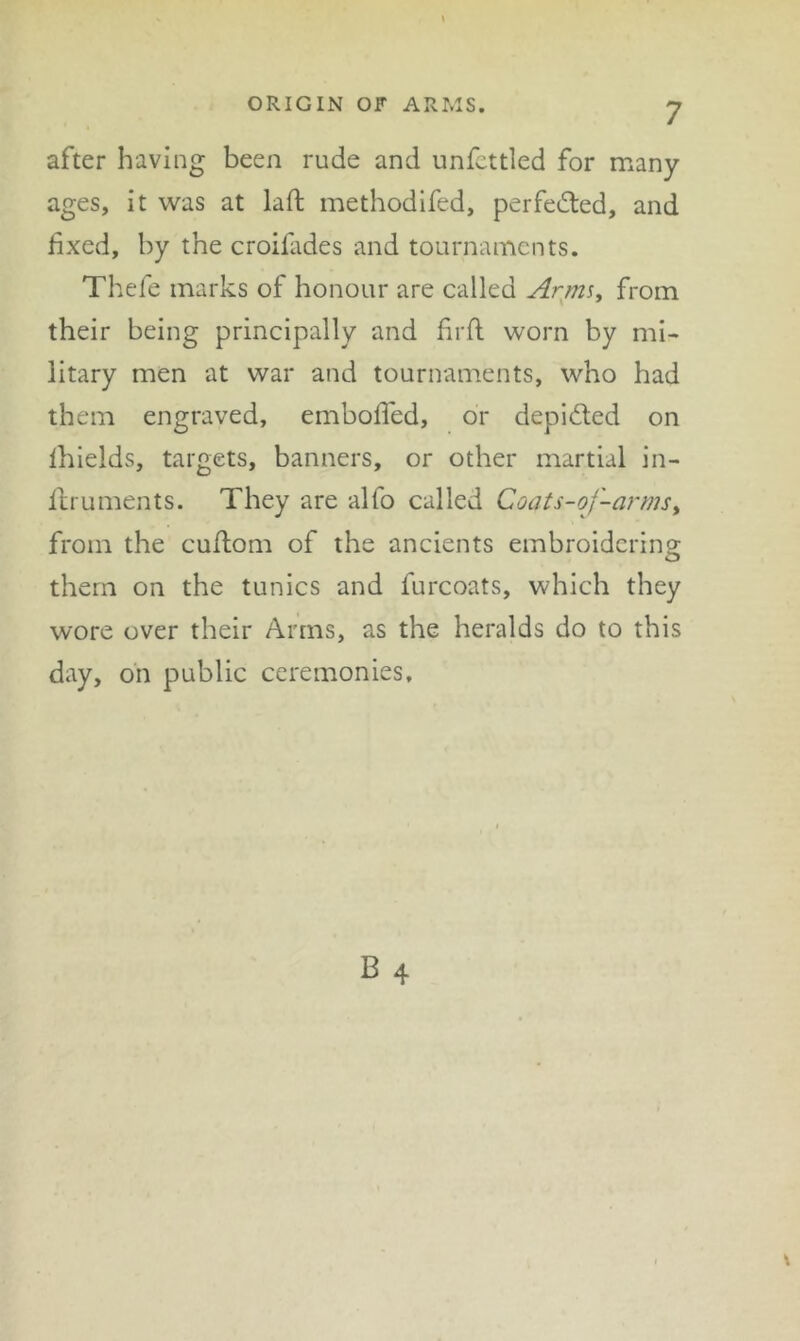 after having been rude and unfcttled for many ages, it was at laft methodifed, perfected, and fixed, by the croifides and tournaments. Thefe marks of honour are called Arms^ from their being principally and hrll: worn by mi- litary men at war and tournaments, who had them engraved, emboffed, or depicted on Ihields, targets, banners, or other martial in- flruments. They are alfo called Coats-of-armsy from the cuftom of the ancients embroidering them on the tunics and furcoats, which they wore over their Arms, as the heralds do to this day, on public ceremonies.