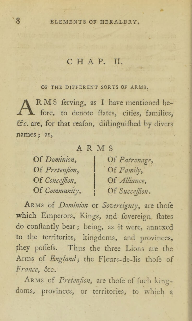 CHAP. II. OF THE DIFFERENT SORTS OF ARMS. Arms ferving, as 1 have mentioned be- fore, to denote dates, cities, families, are, for that reafon, didinguilhed by divers names; as. ARMS Of Dominion, Of Fretenjion, Of Concejjion, Of Community, Of Patronage, Of Family, Of Alliance, Of SucceJJion, Arms of Dominion or Sovereignty, are thofe which Emperors, Kings, and fovereign, dates do condantly bearbeing, as it were, annexed to the territories, kingdoms, and provinces, they podefs. Thus the three Lions are the Arms of Englandthe Fleurs-de-lis thofe of France, See. Arms of Fretenjion, are thofe of fuch king- doms, provinces, or territories, to which a