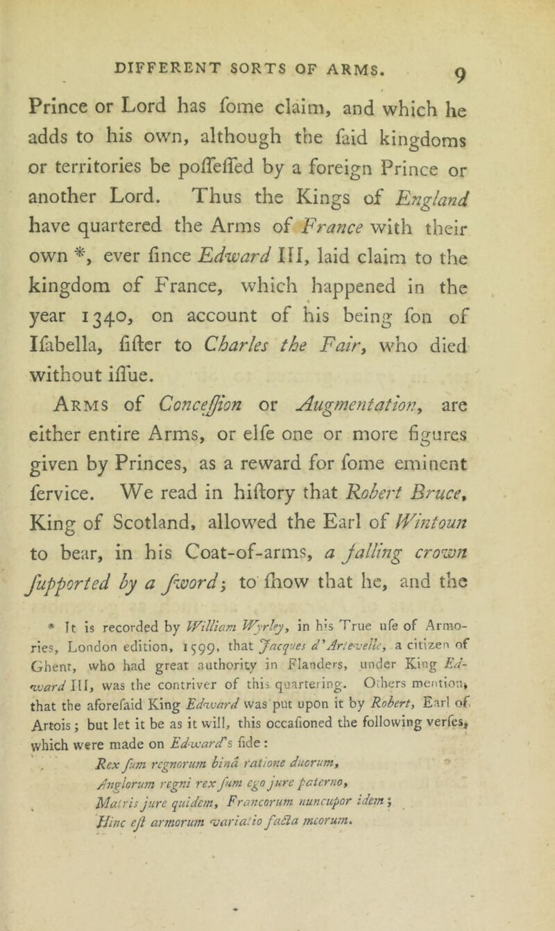 Prince or Lord has fome claim, and which he adds to his own, although the faid kingdoms or territories be polTeffed by a foreign Prince or another Lord. Thus the Kings of England have quartered the Arms of France with their own ever fince Edward III, laid claim to the kingdom of France, which happened in the year 1340, on account of his being fon of Ifabella, fifter to Charles the Fairy who died without ilTue. Arms of ConceJJion or Augmentationy are either entire Arms, or elfe one or more figures given by Princes, as a reward for fome eminent fervice. We read in hiftory that Robert Bruce, King of Scotland, allowed the Earl of Wintoun to bear, in his Coat-of-arms, a jailing crown fupporied by a fword'y to fhow that he, and the * It is recorded by William Wyrhy, in his True ufe of Armo- ries, London edition, 1599, Jacques d'Arte-velle, a citizen of Ghent, who had great authority in Flanders, under King Ed~ ojoardlW, was the contriver of this quartering. Others mentiou, that the aforefaid King Edavard was put upon it by Robert, Earl of. Artois; but let it be as it will, this occafioned the following verfes, which were made on Ed-utareTs fide : Rex fum regmrum bind ratio?ie ducrum, An^lormn regni rex fum ego jure pcierno, Malris jure quidem, Francorum nuncupor idetn; Uinc ejl armorum variatio faSla mcorum.