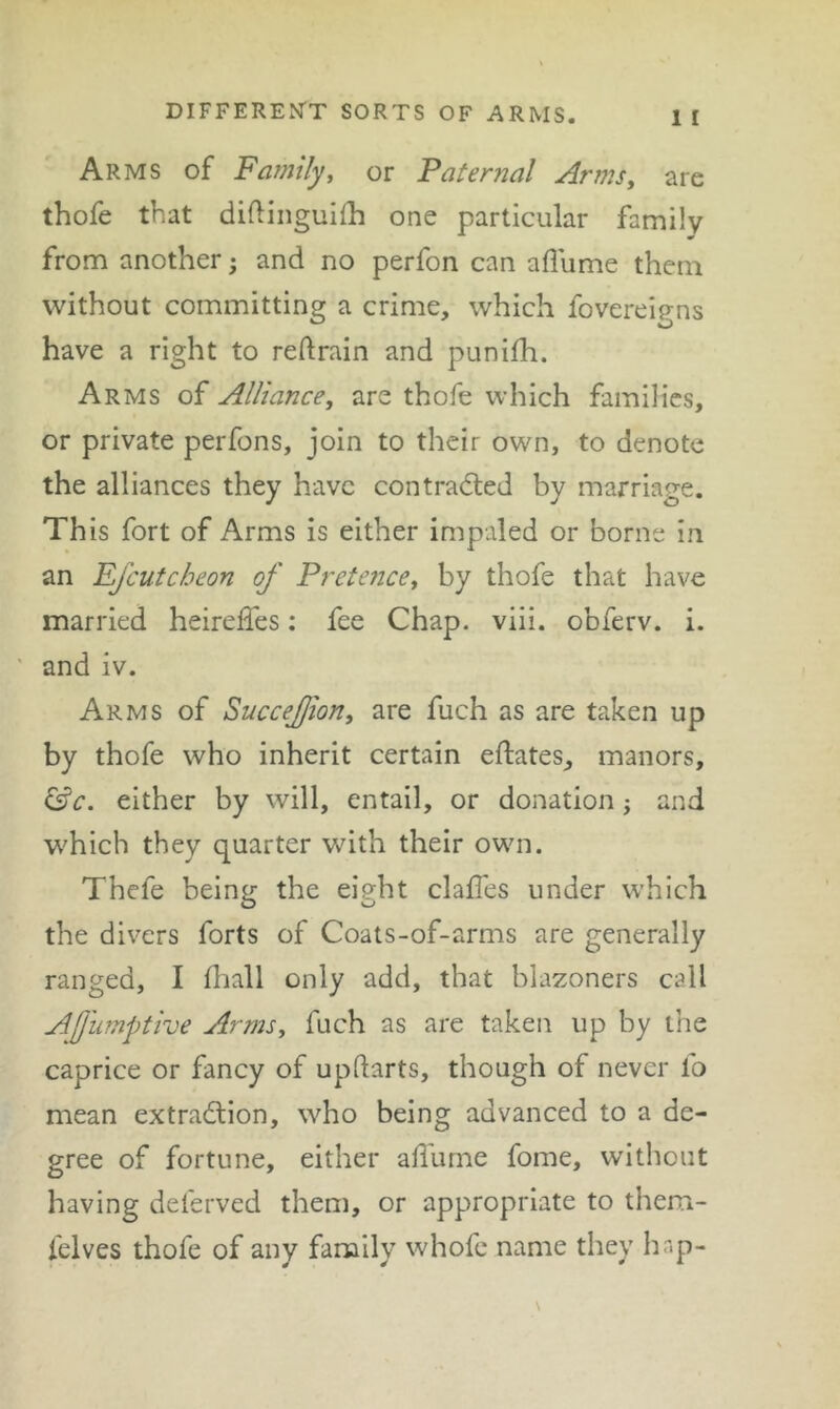 Arms of Fa?7iily^ or Paternal Armsy are thofe that diftinguifh one particular family from another; and no perfon can aflume them without committing a crime, which fovereigns have a right to reftrain and punifh. Arms of AlHance, are thofe which families, or private perfons, join to their own, to denote the alliances they have contracted by marriage. This fort of Arms is either impaled or borne in an Ejcutcheon of PretencCy by thofe that have married heireffes: fee Chap. viii. obferv. i. ' and iv. Arms of Succejjiony are fuch as are taken up by thofe who inherit certain eftates, manors, ^c. either by will, entail, or donation j and which they quarter with their own. Thefe being the eight claffes under which the divers forts of Coats-of-arms are generally ranged, I diall only add, that blazoners call Afnmpthe Arms, fuch as are taken up by the caprice or fancy of updarts, though of never fo mean extraction, who being advanced to a de- gree of fortune, either aflume fome, without having deferved them, or appropriate to them- felves thofe of any family whofe name they hap-