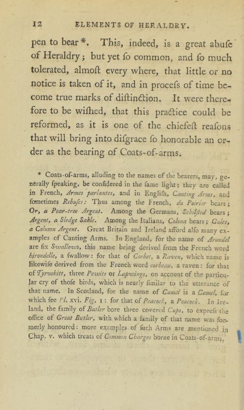 pen to bear*. This, indeed, is a great abufe of Heraldry; but yet fo common, and fo much tolerated, almofi: every where, that little or no notice is taken of it, and in procefs of time be- come true marks of diftindion. It were there-, fore to be wilhed, that this pradiice could be reformed, as it is one of the chicfed reafons that will bring into difgrace fo honorable an or- der as the bearing of Coats-of-arms. * Coats-of-arms, alluding to the names of the bearers, may, ge- nerally fpeaking, be confidered in the fame light; they are called in French, Jrmes parlantes, and in Englidi, Canting Jr?ns, and fometimes Rebufes: Thus among the French, du Poirier bears; Or, a Pear-tree Argent. Among the Germans, Schiljied bears ; Argent, a Sledge Sable. Among the Italians, Colona bears; Gules, a Column Argent. Great Britain and Ireland afford alfo many ex- amples cf Canting Arms. In England, for the name of Arusidel are fix Suvallo^vs, this name being derived from the French word hirondelle, a fwallow: for that of Corbet, a Ra^ven, which name is likewife derived from the French word corbeau, a raven : for that of Tyrn.uhitt, three Pe-asits or Lapwoings, on account of the particu- lar cry of thofe birds, which is nearly fimilar to the utterance of that name. In Scotland, for the name of CasnA is a Camel, fL.r which fee /'/, xvi. Fig. i : for that of Peacock, a Peacock. In Ire- land, the family of Butler bore three covered Cups, to exprefs the office of Great Butler, with which a family of tliat name was for- merly honoured: more examples of fuch Arms are mentioned in Chap. v. which treats of Common Charges borne in Coats-of-arnij,