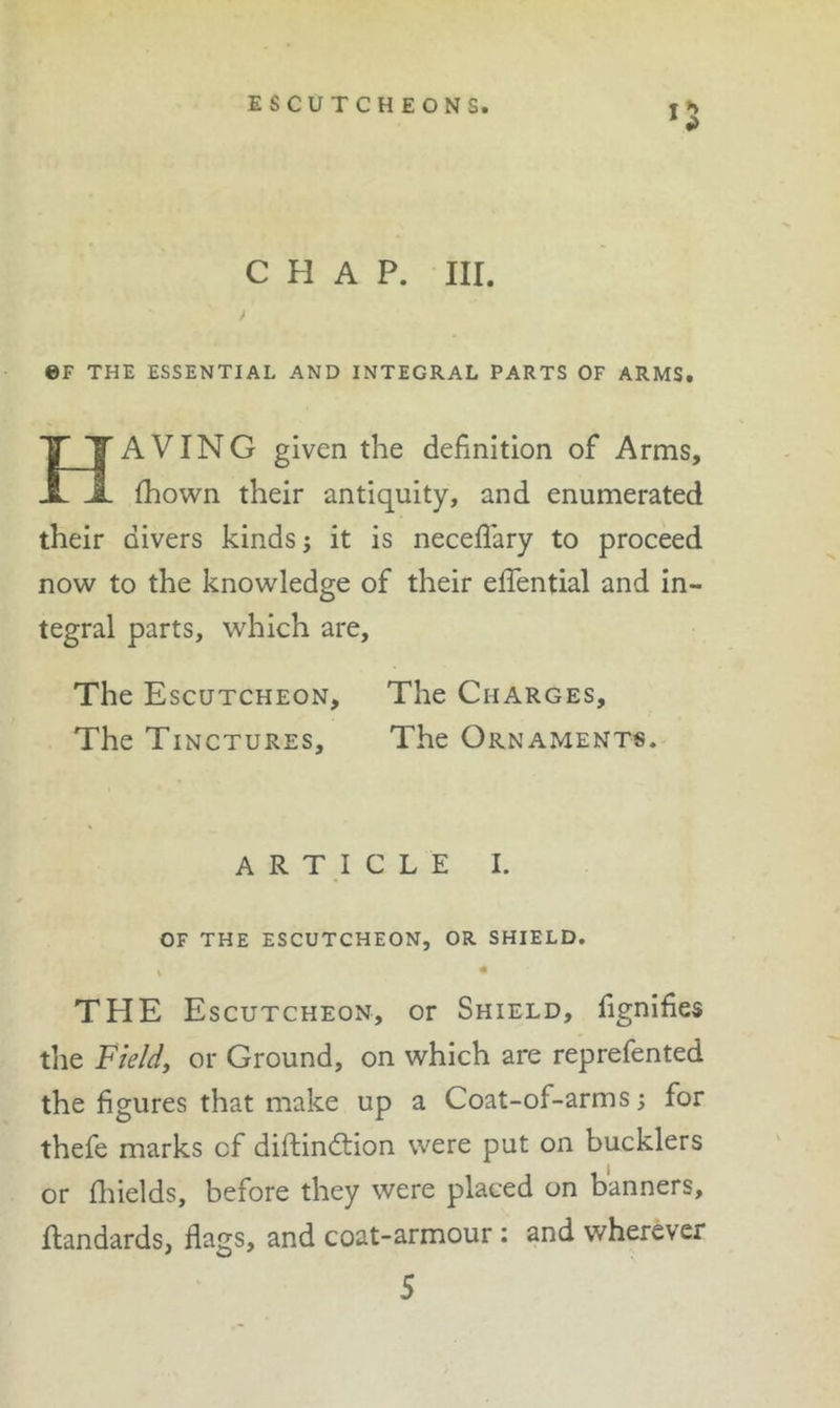 eF THE ESSENTIAL AND INTEGRAL PARTS OF ARMS. AVING given the definition of Arms, fhown their antiquity, and enumerated their divers kinds; it is neceflary to proceed now to the knowledge of their effential and in- tegral parts, which are. The Escutcheon, The Charges, The Tinctures, The Ornaments. ARTICLE I. OF THE ESCUTCHEON, OR SHIELD. THE Escutcheon, or Shield, fignifies the Field, or Ground, on which are reprefented the figures that make up a Coat-of-arms; for thefe marks cf diflindtion were put on bucklers or fliields, before they were placed on banners, flandards, flags, and coat-armour: and wherever 5