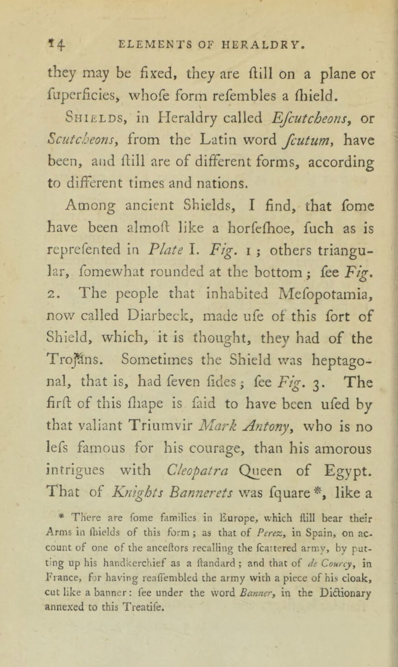 they may be fixed, they are flill on a plane or fapcriicies, whofe form refembles a fl}ield. Shields, in Heraldry called Rfcutcheons, or Scutcheonsy from the Latin word fcutuniy have been, and flill are of different forms, according to different times and nations. Among ancient Shields, I find, that fomc have been almofl like a horfefhoe, fuch as is reprefented in Plate 1. Fig. i ; others triangu- lar, fomewhat rounded at the bottom; fee Fig. 2. The people that inhabited Mefopotamia, now called Diarbeck, made ufe of this fort of Shield, which, it is thought, they had of the Trojhns. Sometimes the Shield was heptago- nal, that is, had feven fides j fee Fig. 3. The firft of this fliape is faid to have been ufed by that valiant Triumvir Mark Ajitonyy who is no lefs famous for his courage, than his amorous intrigues with Cleopatra Queen of Egypt. That of Knights Bannerets was fquare^, like a * There are Tome families in Europe, which Hill bear their Arms ill Hiielcls of this form; as that of Perez, in Spain, on ac- count of one of the anceftors recalling the fcattered army, by put- ting up his handkerchief as a ftandard; and that of de Courcy, in Fiance, fir having reafi'embled the army with a piece of his cloak, cut like a banner: fee under the word Banner, in the Didtionary annexed to this Treatife.