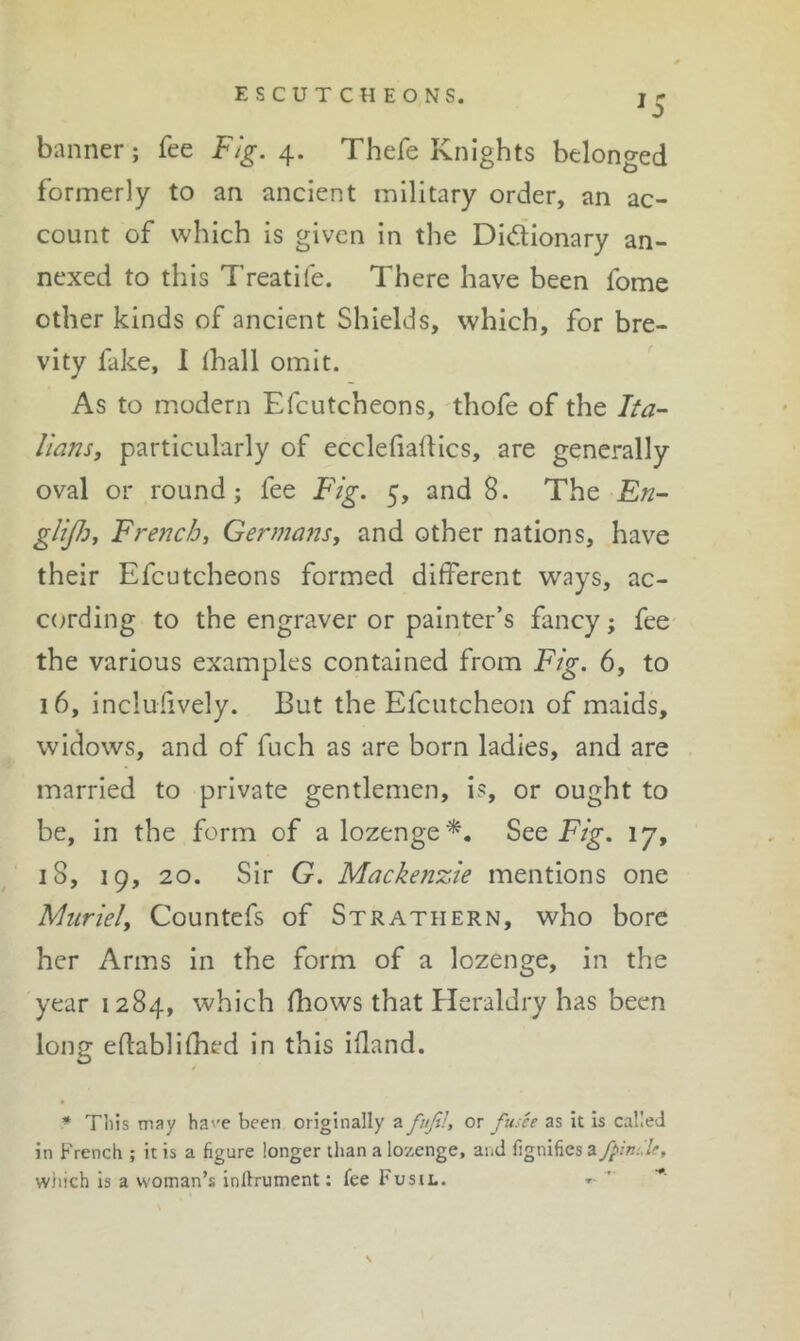 ESCUTCHEONS. banner; fee Fig. Thefe Knights belonged formerly to an ancient military order, an ac- count of which is given in the Didionary an- nexed to this Treatife. There have been fome other kinds of ancient Shields, which, for bre- vity fake, I lhall omit. As to modern Efcutcheons, thofe of the Fa- Hans, particularly of ecclefiadics, are generally oval or round; fee Fig. 5, and 8. The Fn- glifi, French, Germans, and other nations, have their Efcutcheons formed different ways, ac- cording to the engraver or painter’s fancy; fee the various examples contained from Fig. 6, to 16, inclufively. But the Efcutcheoii of maids, widows, and of fuch as are born ladies, and are married to private gentlemen, is, or ought to be, in the form of a lozenge*. See Fig. 17, 18, 19, 20. Sir G. Mackenzie mentions one Muriel, Countefs of Strathern, who bore her Arms in the form of a lozenge, in the year 1284, which fhows that Heraldry has been long eftabliffied in this iffand. * This may ha\'e been originally a fufih or fusee as It is called in French ; it is a figure longer than a lozenge, and fignifies a ffnde, which is a woman’s infirument: fee Fusti.. t-  ■*' \