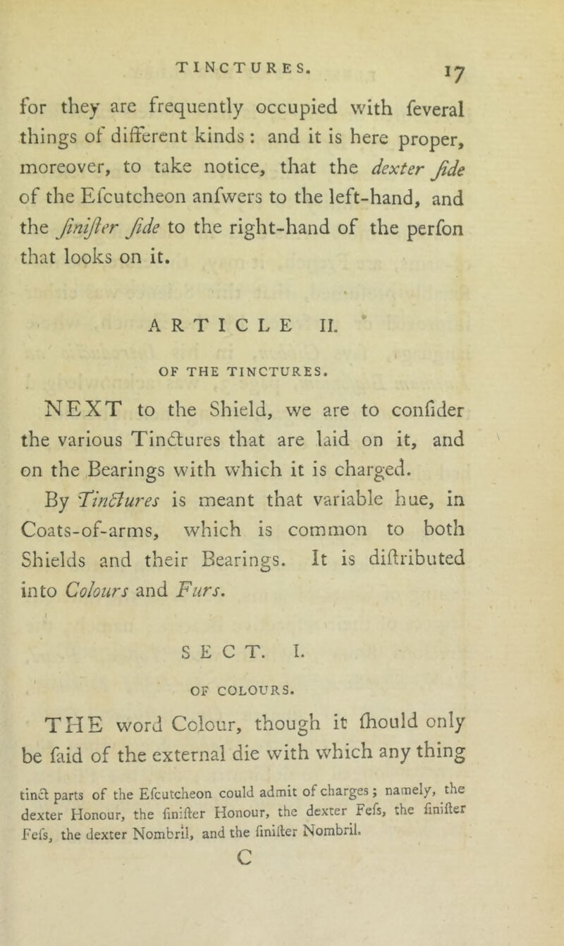 TINCTURES. *7 for they are frequently occupied with feveral things of different kinds ; and it is here proper, moreover, to take notice, that the dexter Jide of the Efcutcheon anfwers to the left-hand, and the fmijier fide to the right-hand of the perfon that looks on it. ARTICLE II. * OF THE TINCTURES. NEXT to the Shield, we are to confider the various Tindlures that are laid on it, and on the Bearings with which it is charged. By Tindltires is meant that variable hue, in Coats-of-arms, which is common to both Shields and their Bearings. It is diflributed into Colours and Furs. SECT. I. OF COLOURS. THE word Colour, though it fhould only be faid of the external die with which any thing tlncl parts of the Efcutcheon could admit of charges; namely, the dexter Honour, the finifter Honour, the dexter Fefs, the flnifter Fefs, the dexter Nombrll, and the fmiller Nombril. c