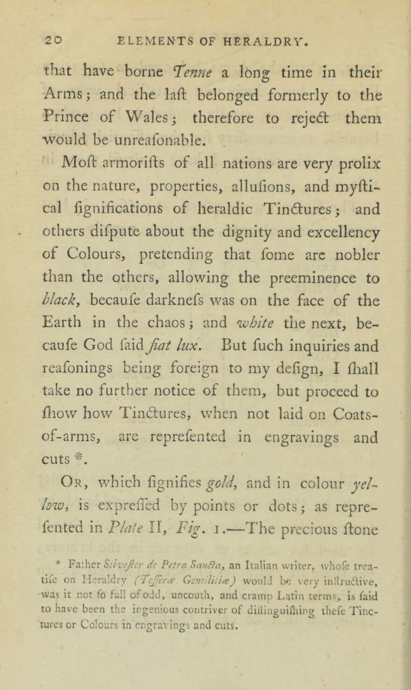 that have borne ^enne a long time in their Arms; and the laft belonged formerly to the Prince of Wales; therefore to rejedt them would be unreafonable. Moft armorifts of all nations are very prolix on the nature, properties, allufions, and myfti- cal fignifications of heraldic Tindlures; and others difpute about the dignity and excellency of Colours, pretending that fome arc nobler than the others, allowing the preeminence to blacky becaufe darknefs was on the face of the Earth in the chaos; and white the next, be- caufe God faid fiat lux. But fuch inquiries and reafonings being foreign to my defign, I fliall take no further notice of them, but proceed to fliow how Tindlures, when not laid on Coats- of-arms, are reprefented in engravings and cuts Or, which fignifies and in colour yel- lowy is expreded by points or dots; as repre- fented in Plate II, Ftg. i.—The precious ftone * Father S:l-jeJlcr dc Peira SanCfn, an Italian writer, whofe trea- tife on Heraldry (Tcjfcr^c GcnnliiiftJ would be \ery in!lru(5live, was it not fo full of odd, uncouth, and cramo Latin terms, is faid to have been the ingenious contriver of dilliaguiflung tliefe Tinc- tures or Colours in ent^ravin^s and cuts. O O