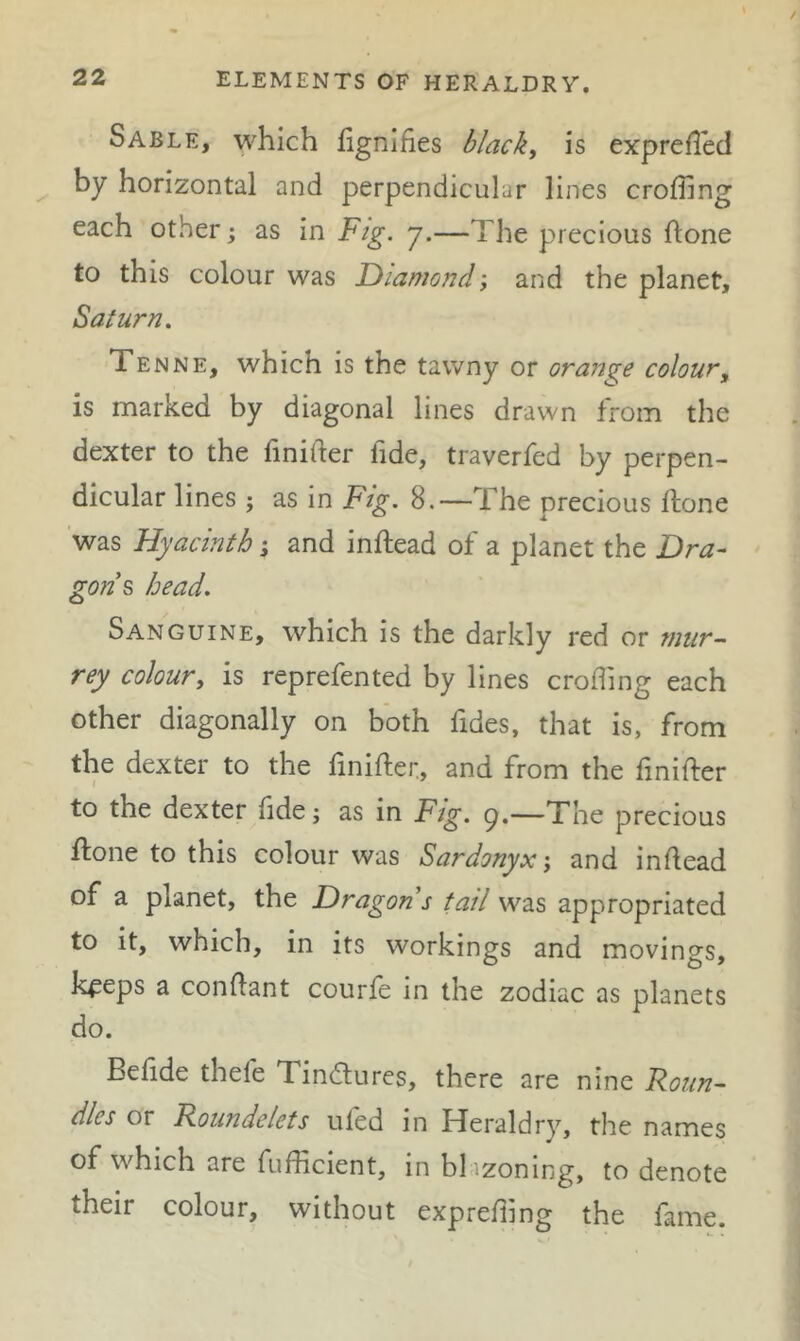 Sable, which fignifies black, is exprefled by horizontal and perpendicular lines eroding each other j as in Fig. j.—The precious done to this colour was Diamond; and the planet, Saturn. Tenne, which is the tawny or orajige colour, is marked by diagonal lines drawn from the dexter to the finifter fide, traverfed by perpen- dicular lines; as in Fig. 8.—The precious done 'was Hyacinth; and indead of a planet the Dra- gon’s head. Sanguine, which is the darkly red or mur- rey colour, is reprefented by lines eroding each other diagonally on both fides, that is, from the dexter to the finider, and from the dnider to the dexter fide; as in Fig. g.—The precious done to this colour was Sardonyx', and indead of a planet, the Dragon s tail was appropriated to it, which, in its workings and movings, k^eps a condant courfe in the zodiac as planets do. Befide thefe Tindures, there are nine Roun- dles or Roundelets ufed in Heraldry, the names of which are fudlcient, in bl izoning, to denote their colour, without expredlng the fame.