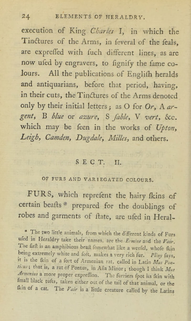 execution of King Charles I, in which the Tindlures of the Arms, in feveral of the feals, are exprefled with fuch different lines, as are now ufed by engravers, to fignify the fame co- lours. All the publications of Englifh heralds and antiquarians, before that period, having, in their cuts, the Tindlures of the Arms denoted only by their initial letters; as O for Or, A ^r- gentt B blue or azure, S fable, V *uert, &c. which may be feen in the works of Upton, Leigh, Camden, Dugdale, Milks, and others. SECT. II. OF FURS AND VARIEGATED COLOURS. FURS, which reprefent the hairy fkins of certain beafts ^ prepared for the doublings of robes and garments of ifate, are ufed in Heral- The two little animals, from which the different kinds of Furs ufed in Heraldry take their names, are the ffrw.w and ths Fair. The full is an amphibious bealt fomewhat like a weefel, whofe ffin being extremely white and fort, makes a very rich fur. Plijiy fays. It IS the fkin of a fort of Armenian rat, called in Latin Mus Pon- ticus', that is, a rat of Pontus, in Afia Minor; though I think Mus Jrsnenius a more proper cxpreffion. The furriers fpot its flcin with fniall black tufts, taken either out of the tail of that animal, or the ffin of a cat. The Fair is a little creature called by the Latins