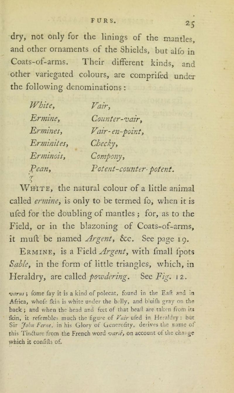 FURS. * 25 dry, not only for the linings of the mantles, and other ornaments of the Shields, but alfo in Coats-of-arms. Their different kinds, and other variegated colours, are comprifed under the following denominations: WhitCy Fair, Yrminey Counter-njair, RrmineSy Vair-en-pointy Rrminitesy Cheeky, Erminoisy Compotiy, Penny Potent-counter-potent. V White, the natural colour of a little animal called erminey is only to be termed fo, when it is ufed for the doubling of mantles j for, as to the Field, or in the blazoning of Coats-of-arms, it mull be named Argenty See. See page 19. Ermine, is a Yield Argenty with fmall fpots Salley in the form of little triangles, which, in Heraldry, ^ve c^Wed powdering. See Fig. J2. •vcirus', fome fay it is a kind of polecat, found in the Eafl and in Africa, whofe fkin is white under the b lly, and bluifh gray on the back; and when the head and feet of that bead are taken from its fkin, it refembles much the figure of Vair ufed in Heraldry: but Sir John Feme, in his Glory of Generofity, derives the name of this Tindlure from the french word njane, on account ol the change which it confjfls of.