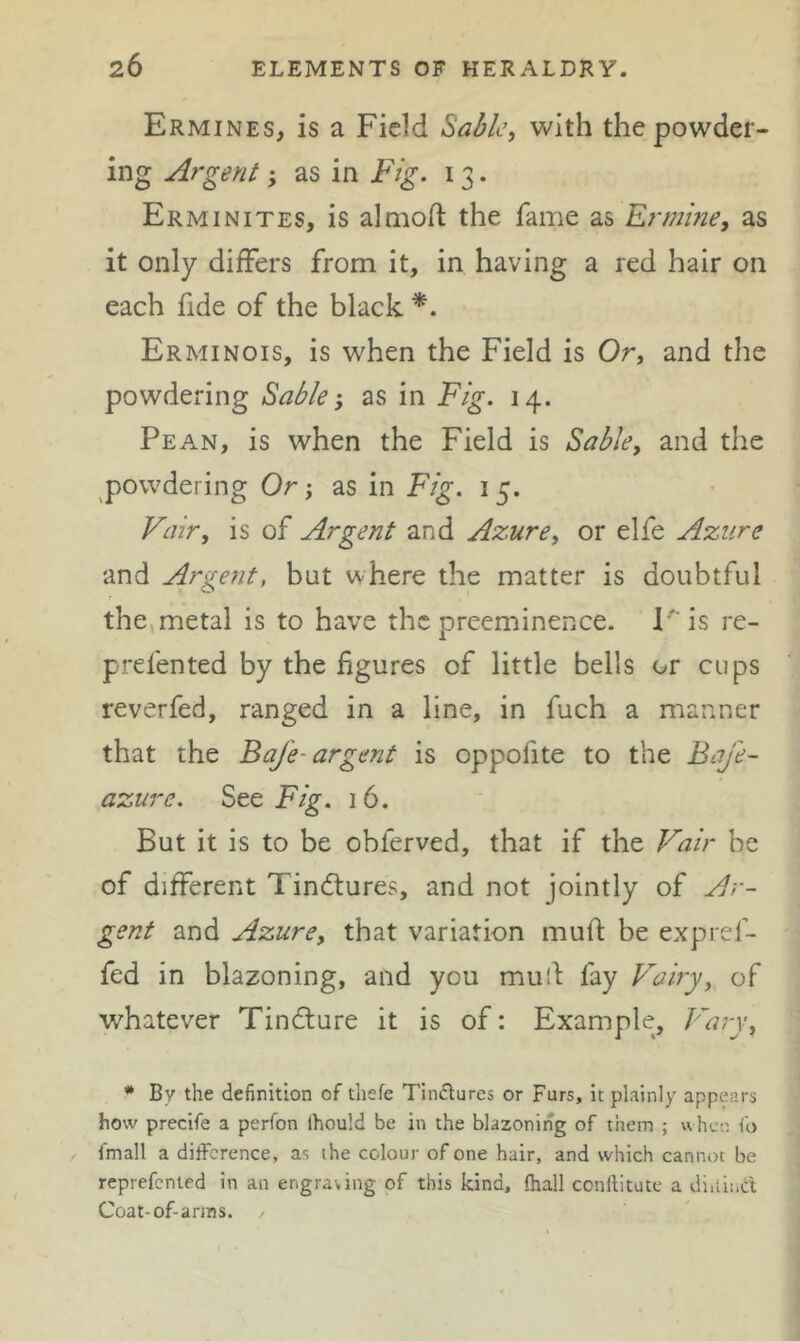 Ermines, is a Field ^abk, with the powder- ing Argent; as in Fig. 13. Erminites, is almoft the fame as Ermine, as it only differs from it, in having a red hair on each fide of the black Erminois, is when the Field is Or, and the powdering Sable-, as in Fig. 14. Pean, is when the Field is Sable, and the ^powdering Or; as in Fig. 15. Vair, is of Argent and Azure, or elfe Azure and Argent, but where the matter is doubtful the,metal is to have the preeminence. Kis re- prefented by the figures of little bells or cups reverfed, ranged in a line, in fuch a manner that the BaJ'e-argent is oppofite to the BaJ'e- azure. See Fig. 16. But it is to be obferved, that if the Vair be of different Tindtures, and not jointly of Ar- gent and Azure, that variation muft be expref- fed in blazoning, and you mud fay Vairy, of whatever Tindture it is of: Example, Vary, * By the definition of thefe Tinctures or Furs, it plainly appears how precife a perfon ihould be in the blazoning of them ; when Co , fmall a difference, as the colour of one hair, and which cannot be reprefcnted in an engraving of this kind, ftiall conftitute a diiiind Coat-of-anns. /