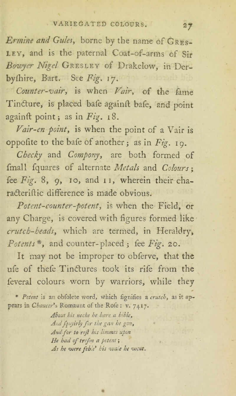 VARIEGATED COLOURS. Ermine and Gules, borne by the name of Gres- LEY, and is the paternal Coat-of-arms of Sir Bowycr Nigel Gresley of Drakelow, in Der- byfhire, Bart. Ste Fig. 17. Counter-vair, is when Fair, of the fame Tindture, is placed bafe againft bafe, and point againft point; as in Fig. 18. Vair-en point, is when the point of a Vair is oppohte to the bafe of another; as in Fig. 19. Cheeky and Company, are both formed of fmall fquares of alternate and Colours', {ce Fig. 8, 9, 10, and ii, wherein their cha- radleriflic difference is made obvious. Potent-counter-potent, is when the Field, or any Charge, is covered with figures formed like crutch-heads, which are termed, in Heraldry, Patents^, and counter-placed ; fee 20. It may not be improper to obferve, that the life of thefe Tindtures took its rife from the feveral colours worn by warriors, while they * Petent is an obfolete word, which fignifies a crutch, as it ap- pears in Chaucer*^ Romaunt of the Rofe : v. 7417. About his necke he bare a bible, Aud fjuyirly for the gan he gor.. And for to reft his litnmes upon He had of trefm a petent; , As he njoere feb’.e* his ^uaie he ‘went.