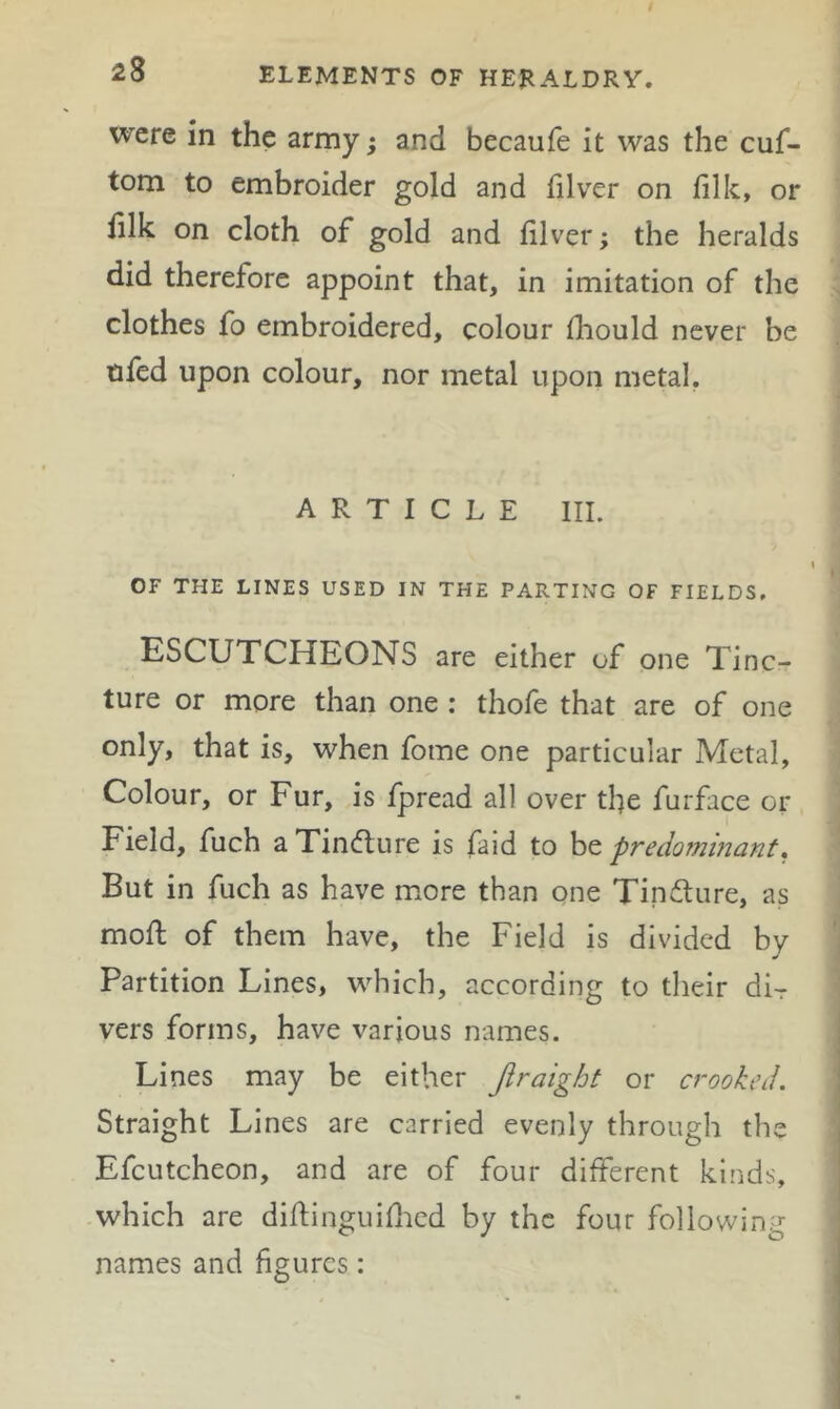 were in the army; and becaufe it was the cuf- tom to embroider gold and filver on filk, or filk on cloth of gold and filver; the heralds did therefore appoint that, in imitation of the clothes fo embroidered, colour fhould never be nfed upon colour, nor metal upon metal. ARTICLE III. OF THE LINES USED IN THE PARTING OF FIELDS. ESCUTCHEONS are either of one Tinc- ture or more than one : thofe that are of one only, that is, when fome one particular Metal, Colour, or Fur, is fpread all over the furface or Field, fuch aTindture is faid to ht predominant. But in fuch as have more than one Tindture, as mofl of them have, the Field is divided by Partition Lines, which, according to their di- vers forms, have various names. Lines may be either Jiraight or crooked. Straight Lines are carried evenly through the Efcutcheon, and are of four different kinds, which are diftinguiflied by the four following names and figures: