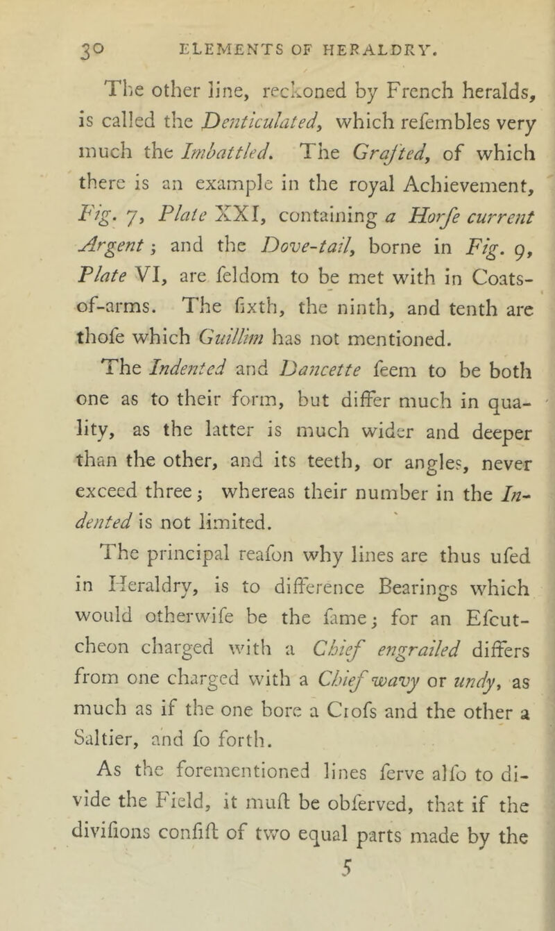 The Other line, reckoned by French heralds, is called the De7iticulatedy which refembles very much the Imbattled. The Grafted, of which there is an example in the royal Achievement, Fig. 7, Flaie XXI, containing a Horfe cw'rent Argent; and the Dove-tail, borne in Fig. 9, Flate VI, are feldom to be met with in Coats-  4 of-arms. The hxth, the ninth, and tenth are thofe which Gnillim has not mentioned. The Indented and DaJicette feem to be both one as to their form, but differ much in qua- ' lity, as the latter is much wider and deeper than the other, and its teeth, or angle?, never exceed three; whereas their number in the /;z- dented is not limited. The principal reafon why lines are thus ufed in Heraldry, is to difference Bearings which would otherwife be the lame; for an Efcut- cheon charged with a Chief engrailed differs from one charged with a Chief wavy or undy, as much as if the one bore a Ciofs and the other a Saltier, and fo forth. As the forementioned lines ferve alfo to di- vide the Field, it muft be obferved, that if the divifions confift of two equal parts made by the 5