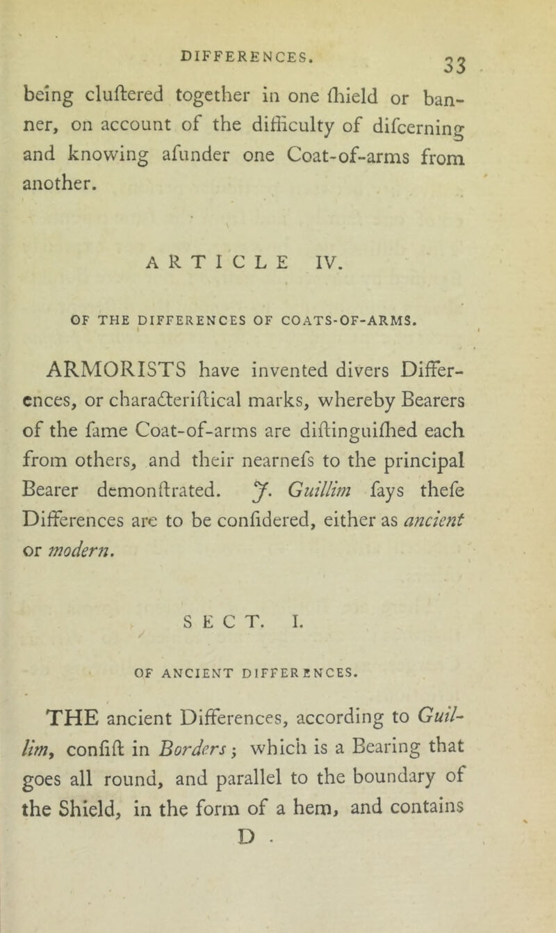 DIFFERENCES. 33 being cluftered together in one fliield or ban- ner, on account of the difficulty of difeerning and knowing afunder one Coat-of-arms from another. ARTICLE IV. OF THE DIFFERENCES OF COATS-OF-ARMS. ARMORISTS have invented divers Differ- ences, or charadteriflical marks, whereby Bearers of the fame Coat-of-arms are diftinguiffied each from others, and their nearnefs to the principal Bearer demonftrated. y. Guillim fays thefe Differences are to be confidered, either as ancient or modern. SECT. 1. / OF ANCIENT DIFFERENCES. THE ancient Differences, according to GuiU limy confift in Borders, which is a Bearing that goes all round, and parallel to the boundary of the Shield, in the form of a hem, and contains D .