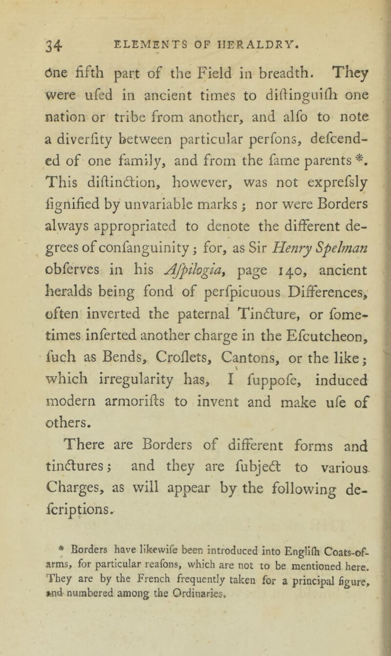<5ne fifth part of the Field in breadth. They were ufed in ancient times to difiingniili one nation or tribe from another, and alfo to note a diverfity between particular perfons, defeend- ed of one family, and from the fame parents This diftindtion, however, was not exprefsly fignified by unvariable marks; nor were Borders always appropriated to denote the different de- grees of confanguinity; for, as Sir Henry Spehnan obferves in his Afpilogia, 140, ancient heralds being fond of perfpicuous Differences, often inverted the paternal Tindure, or fome- times inferred another charge in the Efcutcheon, fuch as Bends, Croflets, Cantons, or the like; ' which irregularity has, I fuppofe, induced modern armorifts to invent and make ufe of others. There are Borders of different forms and j tinduresj and they are fubjed to various- : Charges, as will appear by the following de- feriptions. * Borders have lik^wife been introduced into Englifti Coats-of- i arms, for particular rcafons, which are not to be mentioned here. They are by the French frequently taken for a principal figure, *nd numbered among the Ordinaries, I