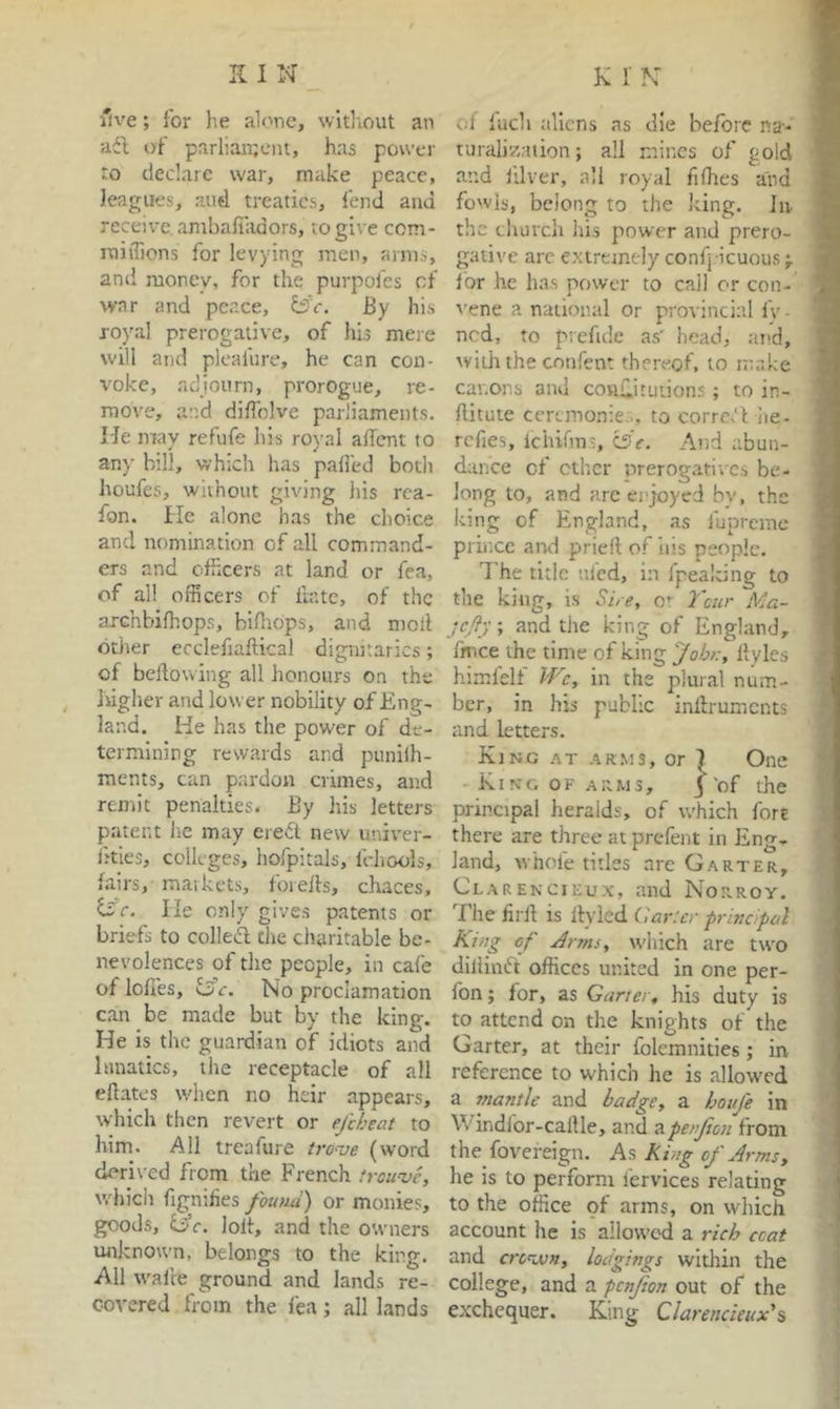 five; for lie alone, wltliout an adl; of parliaii;eiit, has power to declare war, make peace, leagues, and treaties, fend and receive, anibafiiidors, to give ccm- miilions for levying men, arms, and money, for the purpofes of war and peace, dsV. By his royal prerogative, of hi.5 mere will and plcafure, he can con- voke, adjourn, prorogue, re- move, and diffolve parliaments. He may refufe his royal adcnt to any bill, which has paifed both houfes, without giving his rca- fon. He alone has the choice and nomination of all command- ers and cfiicers at land or Tea, of all officers of iiatc, of the archbifhops, bifltops, and mod dtiier ecclefiaftical dignitaries; of bedovving all honours on the higher and lower nobility of Eng- land. He has the power of de- termining rewards and punilh- ments, can pardon crimes, and remit penalties. By his letters patent lie may ere6i; new univer- lities, colleges, hofpitals, Ichools, fairs, maikets, foreds, chaces, ifr. lie only gives patents or briefs to colled the charitable be- nevolences of the people, in cafe of lodes, oc. No proclamation can be made but by the king. He is the guardian of idiots and lunatics, the receptacle of all edates when no heir appears, which tlien revert or ejhheat to him. All treafure tro-ve (word derived from the French troupe, which figmlies found) or monies, goods, G’f. lolt, and the owners unknown, belongs to the king. All wade ground and lands re- covered from the fea; all lands -.d fuch aliens as die before na- turali?,alien; all mines of gold and jUver, all royal fifhes and fowls, belong to the king, lu the church his power and prero- gative arc e.Mrejnc-ly confj icuous for he has power to call or con- vene a national or provincial fv- ned, to prefide as' head, and, with the confent thereof, to make canons and cowdituiions ; to in- ditute ceremonie... to corrc.'l iie- refies, Iciufms, l3e. Atid abun- dance of ctl'.cr prerogatives be- long to, and arc enjoyed bv, the king of England, as fupremc prince and pried of liis people. The title tiled, in fpealting to the king, is She, o* Tour Ma- jefy, and the king of England, fmee the time of king fohy:, dyles himfelf Wc, in the plural num- ber, in his public indruments and letters. King at ar.ms, or 1 One King of arms, 3 of the principal heralds, of which fort there are three at prefent in Eng- land, whofe titles are Garter, ClARENCiEux, and Norroy. The fird is dyied (lar'.er privdpal King cf Jr ms, which are two dilliinTt offices united in one per- fon; for, as Garter, his duty is to attend on the knights of the Garter, at their folcmnities; in reference to which he is allow'cd a mantle and badge, a houfe in Windlor-cadle, and apenjion from the fovereign. As King of Arms, he is to perform I'ervices relating to the office of arms, on which account he is allowed a rich ccat and cre^Mn, lodgings within the college, and a penjion out of the exchequer. King Clarencieux’%