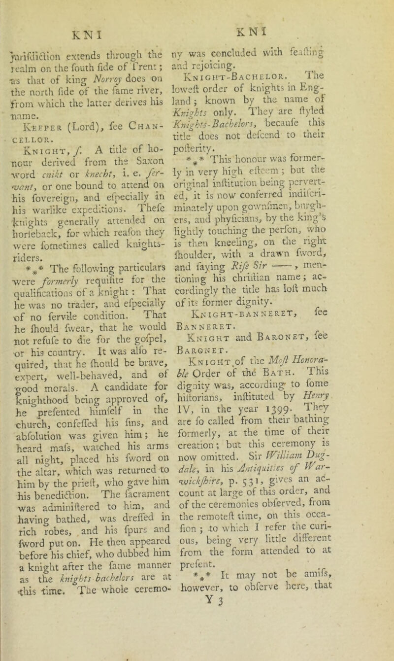 KNI miifJldion extends through the realm on the fouth llde of 1 rent; •a-3 that of king Norroy does on the north fide of the fame river, from which the latter derives his ■name. K'Efper (Lord), fee Chan- CEI.I.OR. Knight,/. A title of ho- nour derived from the Saxon word oiikt or knecht, i. e. fif- or one bound to attend on his fovereign, and efpecially in Ills Wc'irlike expeditions. Thefe knights generally attended on horieback, for which rcafon they were fometlines called kirights- riders. The following particulars were formerly requifite for the qualifications of a knight: That he was no trader, and efpeciaUy of no fervtle condition. That he Ihould fwear, that he would not refufe to die for the gofpel, ■or his country. It was alfo re- quired, that he Ihould be brave, expert, well-behaved, and of good morals. A candidate for knighthood being approved of, he prefented himfelf in the church, confefiTed his fins, and abfolution was given him; he heard mafs, watched his arms all night, placed his fword on the altar, which was returned to him by the pried, who gave him his benediaion. The facrament was adminiftered to him, and having bathed, was drefied in rich robes, and his fpurs and fword put on. He then appeared before his chief, who dabbed him a knight after the fame manner as the knights bachelors are at ■this ■time. Tlie whole ceremo- nv was concluded with feafimg and rejoicing. Knight-Bachelor. The lowed order of knights in Eng- land ; known by the name ol Knights only. I’hcy are fiyled Kmghts-Bachelors, becaufe this title does not defeend to their pofterity. This honour was former- ly in very high ellcem ; but the original inftitutlon being peryer/ ed, it is now conferi'cd indilcri- minately upon gownlmen, burgh- ers, and phyficians, by the king’J; lightly touching the perfon, who is theti kneeling, on the right Ihouldcr, with a drawn fword, and faying Rife Sir , men- tioning his chriilian name; ac- cordingly the title has loll much of its former dignity. Knight-banneret, fee Banneret. Knight and Baronet, fee Barone r. Knight.of Me.ft Honora- ble Order of th^ Bath. This dignity was, accoiding- to fome hiltorians, inftituted by Henry IV, in the year 1399- They arc fo called from their bathing formerly, at the time of their creation; but this ceremony is now omitted. Sir fViliiam Dug- dak, in his Aiiti>iuities of War- n.vickjhire, p. 531, gives an ac- count at large of this order, and of the ceremonies obferved, from the remoteft lime, on this occa- fion ; to which I refer the curi- ous, being very little different from the form attended to at prefent. It may not be amifs, however, to obferve here, that Y3