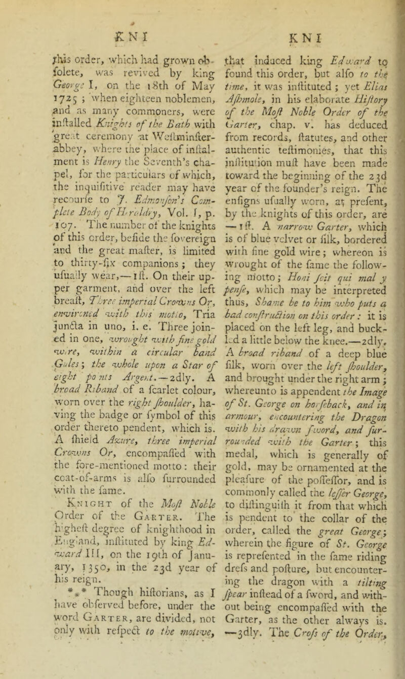 jHis order, which had grown oIt- folete, was revived by king Georg: I, on the i^th of May 1725 ; when eighteen noblemen, ;nid as many commoners, were indalled Knights of the Bath with 'gre.it ceremony ^t Wcll.minker- abbey, where the place of in dal- ment is Henry tlie Seventh’s cha- pel, for the particulars of which, the inqiiifitlve' reader may have recouj-fe to J. Edmo'tJcrH Cotn- plete Body of ILnddiy, Vol. f, p. 107. The number of the knights of this order, befide the foverciga and the great mafter, is limited to thirty-f)X companions; they ufuaily wear,— ill. On their up- per garment, and over the left breail, Th re: imperial CronXsns Or, ennjirened nxith tins motio, Tria jLinda in uno, i. ei Three join- ed in one, ‘-wrooght n.<:tth Jim gold nv,re, 'withiti a circular hand Gules; the --whole upon a Star of eight ponts Arge/.t. — 2dly. A broad Riband of a fcarict colour, worn over the right jhoulder, ha- ving the badge or lymbol of this order thereto pendent, which is. A Ihieid Aztn'e, three imperial Cronxnis Or, encompaded with the fore-mentioned motto : their cc.at-of-arms is alfo furrounded with the fame. Kr.’iGHT of the MoJ Noble Order of the G.^p.ter. The hdghcft degree of knighthood in England, inllituted by king Ed- ‘ward 111, on the 19th of Janu- ary, 11^0, in the 23d year of his reign. *#• Though hiftorlans, as I have ol'.ferved before, under the word G.\rter, arc du’ided, not only with refped; to the tnotime^ .that induced king Edward to found this order, but alfo to the time, it was inllituted ; yet Elias Ajhmole, in his elaborate Hijiory of the MoJ Noble Order of the Garter, chap. v. has deduced from records, ftatutes, and other authentic teflimonies, that this inilitu'ion mull have been made toward the beginning of the 23d year of the founder’s reign. The enfigns ufuaily worn, at prefent, by the knights of this order, are — I ft. A narro'-w Garter, which is of blue velvet or lilk, bordered with line gold wire; whereon is wrought of the fame the follow'- ing niotto ; Honi Jcit qui mal y penfe, which may be interpreted thus. Shame be to him --veho puts a bad conJritBion on this order : it is placed on the left leg, and buck- Ld a little below the knee.—adly, A broad riband of a deep blue filk, worn over the left fhoulder, and brought under the right arm ; whereunto is appendent the Image of St. George on horfeback, and in^ armour, encountering the Dragon with his drawn fword, and fur~ rou'ided with the Garter; this medal, which is generally of gold, may be ornamented at the pleafure of the poiTeffor, and is commonly called the lejer George, to dillinguilh jt from that which is pendent to the collar of the order, called the great George-, wherein the figure of St. George is reprefented in the fame riding drefs and pofture, but encounter- ing tlie dragon with a tilting fpear inflead of a fword, and with- out being encompafled wdth the Garter, as the other always is. ~3dly. The Crofs of the Order,