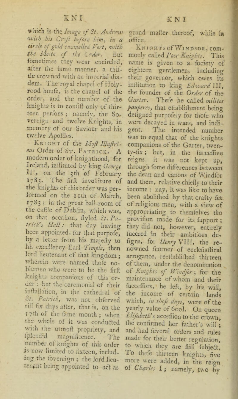 which is the hnage. cf St. Andfevj ^iih his Crj's l/rj'ore him, in a circle cf geld enamelled Vert, n.isith 4he Mo.to rf the Crder. But fometinies tr.ey wear encircled, alter the fame manner, a thif- tle crowned with an imperial dia- dem. Tne royal cliapel c f Ho!y- rcod houfc, is the chapel of the order, and the mimber of the knights’is to confdl only of thir- teen perfons ; namely, the So- vereign and twelve Knights, in niemcry of our Saviour and his twelve Apoldes. Knight cf the Mojl lllufri- ous Order of St. Patrick. A modern order of knighthood, for Ireland, inlHtuted by king George 111, on the 5th of hebruary 1783. The firft inveiliture cf the knights of this order was per- formed on the iith of March, 1783 ; in the great ball-room of the caftle of Dublin, which was, on that occafion, Byled St. Pa- tricks Hall: that day having been appointed, for that purpofc, by a letter from his majelly to his excellency Earl Temple, then lord lieutenant of that kingdom ; v/hcrein were named thole no- blemen who were to be the firft knights companions of this or- der ; but the cercmonir.1 of their jnftallation, in the cathedral of •S.'. Patrick, was not obferved till fix days after, that is, on the 17th of tlie fame month ; when the whcle cf it was conduded with the utrnoll propriety, and iplendid magnificence. I'he number of knights of this order is now’ limited to iixteen, includ- ing the Ibvercign ; the lord lieu- teiiftnt being appointed to ad as grand mailer thereof, while in office, j Kn I GHTs of \Vi NDsoR, com- monly called Poor Knights. This . name is given to a fociety of ] eighteen gentlemen, including ( tlieir governor, which owes its J inllitution to king Edixard 1II, the founder of the Order of the Garter. Thefe he called milites pauperes, that eliablilhment being deligned purpofeiy for thofe who w’ere decayed in w'ars, and indi- gent. The intended number was to equal that of the knights companions of the Garter, twen- ty-fix; but, in the fiiccellive reigns it was not kept up, through feme differences between the dean and canons of Windfur and them, relative chiefly to their income : nay, it was like to have been abolilhed by that crafty fet of religious men, with a view of appropriating to tliemlelves the provilion made for its fupport; they did not, however, entirely fuccecd in their ambitious de- figns, for Benij VTIl, the re- nowned fcorner of ecclefiaftical arrogance, reeliablilted thirteen of them, under tlie denomination of Knights of IVmdfor; for the maintenance of w hom and their fuccelTors, he left, by his will, the income of certain lands • w'hich, /// thfe days, were of the •j yearly value of 600I. On queen ; Elifubcth's accefiion to the crown, Ihe confirmed her father's will; j and had feveral orders and rules made for their better regulation, to which they are llilf fubjea. To thefe thirteen knights, five more were added, in the reign of Charles I; namely, two by
