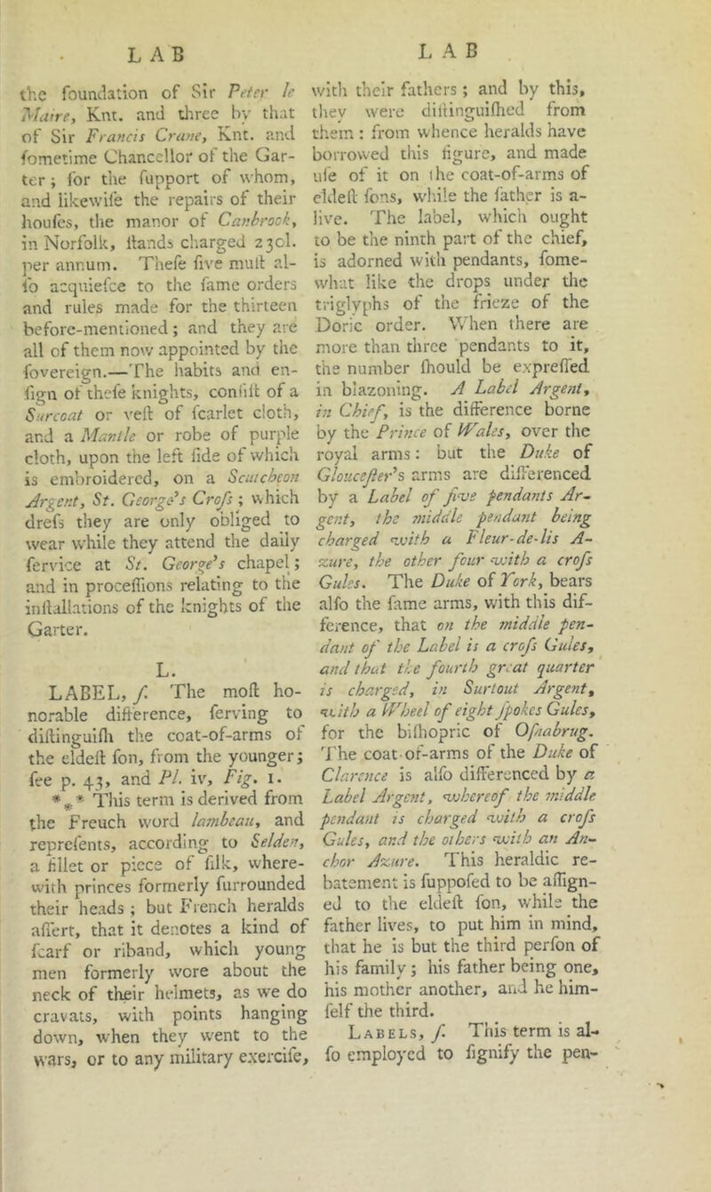 LAB LAB the foundation of Sir Peter le wicli their fathers; and by this. Mane, Knt. and tliree by that tliey were dillinguiflied from of Sir Francis Crane, Knt. and them: from whence heralds have fometime Chancellor of the Gar- borrowed this ligure, and made ter; for the fupport of whom, iiie of it on ihe coat-of-arms of and likewife the repairs of their eldeil fons, wd'.ile the father is a- houfes, the manor of Canhrook, live. The label, which ought in Norfolk, Hands charged 230I. to be the ninth pait of the chief, per annum. Thefe five mult al- is adorned with pendants, fome- fo acquiefee to the fame orders what like the drops under the and rules made for the thirteen triglyphs of the frieze of the before-mentioned; and they are Doric order. W hen there are all of them nov/ appointed by the more than three pendants to it, fovereign.—The liabits and en- the number fhould be exprefled fign of thefe knights, coniilt of a in blazoning. A Label Argent, Sarcoat or veft of fcarlet cloth, in Chief, is the difference borne and a Mantle or robe of purple by the Prince of Wales, over the cloth, upon the left fide of which royal arms: but the Duke of is embroidered, on a Scutcheon Gloiicefer’s arms are differenced Argent, St. George’s Crofs ; which by a Label of fi-ve pendants Ar~ drefs they are only obliged to gent, the 7niddle pendant being wear while they attend the daily charged nvith a Fleur-de-lis A- fervice at St. George’s chapel; %ure, the other four nnith a crofs and in procefTions relating to the Gules. The Duke of Tcrif, bears inllallations of the knights of the alfo the fime arms, with this dif- Qarter. fcrence, that on the middle pen- dant of the Label is a crofs Gules, L. and that tie fourth great quarter LABEL, f The moff ho- is charged, in Surlout Argent, noi-able diff erence, ferving to Rcith a Wheel of eight Jpokes Gules, diftinguillt the coat-of-arms of for the bilhopric of Ofnabrug. the eldelt fon, from the younger; The coat-of-arms of the Duke of fee p. 43, and PI. iv. Fig. i. Clarence is alfo differenced by a *** This term is derived from Label Argent, nuhereof^ the middle the French word lambeau, and pendant is charged nssith a crofs reprefents, according to Selden, Gules, and the others nxiih an An- ti ffllet or piece of filk, where- chor Azure. This heraldic re- with princes formerly furrounded batement is fuppofed to be aflign- iheir heads ; but French heralds eJ to the eldeft fon, while the afiert, that it denotes a kind of father lives, to put him in mind, fcarf or riband, which young that he is but the third perfon of men formerly wore about the his family; his father being one, neck of their helmets, as we do his mother another, and he him- cravats, with points hanging felf the third, down, when they w'ent to the Labels, yi Tnis term is al- wars, or to any military e.xercife, fo employed to fignify the pen-