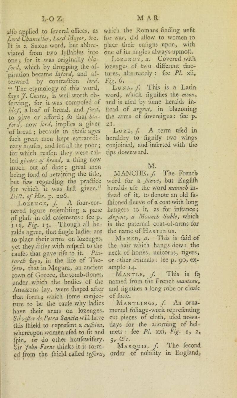•ilfo applied to feveral oflices, as l,ord Chancellor, Lord Mayor, See. It is a Saxon word, but abbre- viated from two fyllables into one; for it was originally Ha- ford, which by dropping the af- piration became laford, and af- terward by contraibon lord. “ The etymology of this word, fays J. Coates, is well worth ob- ferving, for it W'as compofed of hlaf, a loaf of bread, and ford, to give cr afford; fo that hla- ford, now lord, implies a giver of bread ; becaufe in thofe ages fuch great men kept extraordi- nary huuils, and fed all the poor; for which reafon they were cal- led gi-vers of bread, a thing now mucu out of date; great men being fond of retaining the title, but few regarding the praftice for which it was firft given.” Did}, of Her. p. 206. Lozenge, f. A four-cor- nered figure refembiing a pane iof glafs in old cafements: fee p. iiS, Fig. 13. Though all he- ralds agree, that fingle ladies are to place their arms on lozenges, vet they differ with refpeft to the caufes that gave 'rife to it. Plu- tarch fays, in the life of The- feus, that in Megara, an ancient town of Greece, the tomb-llones, under which the bodies of the Amazons lay, were lhaped after that form; which feme conjec- ture to be the caufe why ladies have their arms on lozenges. Silvcjler de Petra Sandia will have this Ihield to reprefent a cujhion, whereupon wcm.en ufed to fit and fpin, or do other heufewifery. Sir Fohn Feme thinks it is form- ed from the ihield called lejjcra. which the Romans finding unfit for war, did allow to w'omen to place their enfigns upon, with one of its .angles always upmoll. Lozengy, a. Covered with lozenges of two different tinc- tures, alternately : fee PL xii. Fig. 6. L u N A, yi This is a Latin word, w'hich fignifies the moon, and is ufed by lome heralds in- ftcad of argent, in blazoning tlte arms of fovereigns; fee p. 21. Lore,/ A term ufed in heraldry to fignify two wings conjoined, and infer ted with the tips downward. M. MANCHE,/ The French word for a feeve, but EnglKh heralds ufe the word maunch in- llead of it, to denote an old fa- fliioned fleeve of a coat with long hangers to it, as for inftance; jdrgtnt, a Maunch Sable, which is the paternal coat-of-arms for the name of Hastings. Maned, a. This is faid of the hair which hangs down the neck of hories, unicorns, tigers, pr other animals ; fee p. 90, ex- ample 14. Mantle, f. This is fq named from tiie French manteau, and figniiies a long robe or cloak of lla.e. M ANT LINGS, f. An orna- mental foliage-work reprefenting cut pieces of cloth, ufed nowa- days for the adorning of hel- mets : fee PI. xxi. Fig. i, 2, 3, £5<r. Marquis, f. The fccond order of nobility in England,