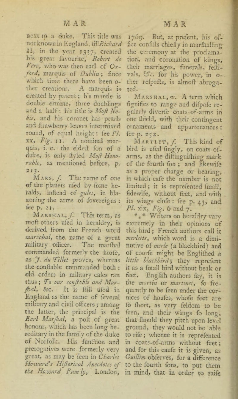 »ext to a duke. This title was not known in England, 11, in the year 1337, created his great favourke,' Robert de Verc, who was then earl of Ox- ford, marquis of Dublin; fince which time there have been o- ther creations. A marquis is created by patent; h’s mantle is double ermine, three doublings and a half; his title is Mofi No- ble, and his coronet has jx’arls aud llrawberry leaves intermixed round, of equal height: fee PA XX, Fig. w. A nominal mar- quis, i. 0. the eldeft fun of a duke, is only ftyled Moji Hono- rable, as mentioned before, p. 213. Mars, f. The name of one of the planets ui'ed by feme he- ralds, inftead of gules, in bla- zoning the arms of fovereigns : fee p. 2 j. Marshal, f. This term, as moft others ufed in heraldry, is derived from the French word marccbal, the. name of a great military officer. The marffial commanded formerly the horfe, as f. du Tillet proves, whereas the condable commanded both : old orders in military cafes ran thus ; Fo our conjlable and Mar- Jhal, SiC. It is Hill ufed in England as the name of feveral military and civil officers ; among the latter, the principal is the Earl Marjhal, a poll of great honour, which has been long he- reditary in the family of the duke of Norfolk. His funclion and prerogatives were formerly very great, as may be Teen in Charles Howard's Hijlorical Anecdotes of the Howard Farn Ij, London, 1769. But, at prefent, his of- fice confills chiefly in marfhalling the ceremony at the proclama- tion’, and coronation of kings, their marriages, funerals, felli- va'is, Isle, for his power, in o- ther refpedls, is almoll abroga- ted. Marshal, O'. A term which fignifies to range and difpofe re- gularly diverfe coats-of-arms in one diield, with thdr contingent ornaments and appurtenances: fee p. 252. M ARTLET, This kind of bird is ufed fingly, on coars-of- arms, as the diltinguiffiing mark of the fourth fon ; and likewise as a proper charge or bearing, in which cafe the number is not limited; it is reprefented fmall, fidewife, without feet, and with its wings clofe : fee p. 43, and Pi. xix. Fig. 6 and 7. *** Writers on heraldry vary extremely in their opinions of this bird; French authors call it mei'lctte, which word is a dimi- nutive of sncrle (a blackbird) and of couiTe might be EngHlhed a little blackbird; they reprefent it as a fmall bird without beak or feet. Englilh authors fay, it is the mart hi or martinet, fo fre- quently to be feen under the cor- nices of houfes, whofe feet are fo (hort, as very feldom to be feen, and their wings fo long, that fliould they pitch upon level ground, they would not be able to rife; whence it is reprefented in coats-of-arms w'ithout feet; and for this caufe it is given, as Guillim obferves, for a difference to the fourth fons, to put them in mind, that in order to raife