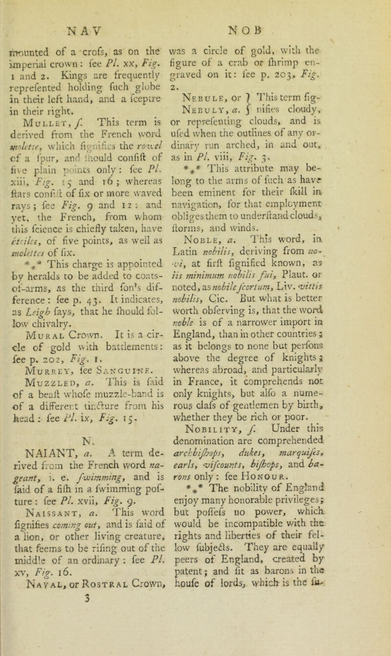 nTT,unted of a crofs, as on the imperial crown: fee PL xx. Fig. 1 and 2. Kings are frequently reprefented holding fuch globe in their left hand, and a fcepcre in their right. Mullet,/ This term is derived from the French word m’^lctie, which lignihcs the roxtstl of a fpur, and Ihould confift of five plain points only: fee PL xlii. Fig. 15 and 16; whereas liars conAll of fix or more waved rays; fee Fig. 9 and 12; and yet, the French, from whom this fcicnce is chiefly taken, have etcilci, of five points, as well as moleites of fix. This charge is appointed by heralds to be added to coats- ot-arms, as the third fon’s dif- ference: fee p. 43. It indicates, as Leigh fays, that he Ihould fol- low chivalry. Mural Crown. It is a cir- cle of gold with battlements: fee p. 202, Fig. I. Murrey, fee Sangui-ne. Muzzled, a. This is faid of a beart whofe muzzle-band is of a different tir.ifiure from his head; fee Pi. ix. Fig. 15, N. NAIAFsT, a. A term de- rived from the French word na- geant, 1. e. fwimming, and is faid of a filh in a fwimming pof- ture : fee PL xvii. Fig. 9. Naissant, a. This vvord lignifies coming out, and is faid of a lion, or other liv'lng creature, that feems to be rlfing out of the middle of an ordinary : fee PL XV, Fig. 16. Naval, or Rostral Crown, 3 was a circle of gold, with the figure of a cr.ab or Ihrimp en- graved on it: fee p. 203, Fig. 2. Nebule, or ^ This term fig- Nebuly,/*. 3 nifies cloudy, or reprefenting clouds, and is ufed when the outlines of any or- dinary run arched, in and out, as in PL viii. Fig. 3. *#* This attribute may be- long to the arms of fuch as have been eminent for their Ikill in navigation, for that employment obliges them to underhand clouds, florins, and winds. Noble, a. This W'ord, ia Latin nobilis, deriving from no- ‘vi, at firft fignificd known, as iis minimum nobilis fui, Plaut. or noted, zsnobilefcortum, Liv. njittis nobilis, Cic. But what is better worth obferving is, that the word noble is of a narrower import in England, than in other countries ; as it belongs to none but perfons above the degree of knights j whereas abroad, and particularly in France, it comprehends not only knights, but alfo a nume- rous clafs of gentlemen by birth, whether they be rich or poor. Nobility, f. Under this denomination are comprehended arckbijhops, dukes, marquifts, earls, -vifeounis, bi/hops, and ia~ rons only : fee Honour. The nobility of England enjoy many honorable privileges; but pofl'els no power, which would be incompatible with the rights and liberties of their fel- low fubjeds. They are equally peers of England, created by patent; and fit as barons in the houfe of lords, which is the fu-