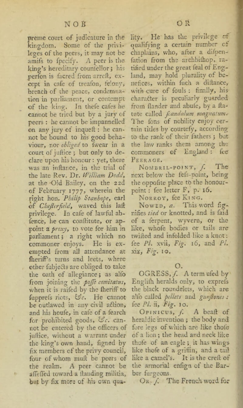 NOB preme court of judicature in the kingdom. Some of the privi- leges of the peers, it may not be amifs to fpccify. A peer is the king’s hereditary couniellor j his perfon is facred from arrcft, ex- cept in cafe of treafon, feiony, breach of the peace, condemna- tion in parliament, or contempt of the king. In thefe cales he cannot be tried but by a jury of peers : he cannot be impannellcd on any jury of inquelt : he can- not be bound to his good beha- viour, nor obliged to fwear in a court of juftice ; but only to de- clare upon his honour: yet, there was an inftance, in the trial of the late Rev. Dr. Iddlliam Dodd, at the 'Old Bailey, on the zed of February 1777, wherein the right hon. Philip Stanhope, earl of Cheji or field, waved this lad privilege. In cafe of lawful ab- fence, lie can conftitute, or ap- point a proxy, to vote for him in parliament; a right which no commoner enjoys. He is ex- empted from all attendance at fherifPs turns and leets, where other fubjefts are obliged to take the oath of allegiance; as alfo from joining tlic pojfe comitatus, when it is railed by the (herifF to fupprefs riots, l3c. He cannot be outlawed in any civil aftion, and his houfe, in cafe of a fearch for prohibited goods, Ific. can- not be entered by the officers of juftice, without a warrant under the king’s own hand, figned by fix members of the privy council, four of whom muft be peers of the realm. A peer cannot be ancfled toward a llauding militia, but by fix more of his own qua- O R lify. He has the privilege rf qualifying a certain number ci chaplains, who, after a difpen- fation from the archbllhop, ra- tified under the great feal of Eng- land, may hold plurality of be- nefices, within fueh a diltance, with cure of fouls : finally, his charatfer is peculiarly guarded from flander and abule, by a lla-* tute Called fiandalum mnguaHitnt The fons of nobility enjoy cer- tain titles by courtefy, according to the rank of their fathers ; but the law ranks them among the commoners of England : fee’ Peer.'vge. Nomkril-poiN'T, f. The next below the fefs-Doint, being the oppofite place to the honour- point : fee letter F, p. 16. Norroy, fee King. ^ Nowed, a. This word fig- , nifies tied or knotted, and is faid of a ferpent, wyvern, or the j like, whofe bodies or tails are twilled and infolded like a knot; fee Pi. xvii. Fig. 16, and PL 'i jdx. Fig. 10. O. OGRESS,/. A term ufed by Englilh heralds only, to exprefs the black roundelets, which are alfo called pellets and gmfiones : fee Pi. ii. Fig. 10. Opinicus, j. a beaft of heraldic invention ; the body and fore legs of w’hich are like thole of a lion ; the head and neck like thofe of an eagle ; it has wings like thofe of a griffin, and a tail 1 like a camel’s. It is the creft of the armorial enfign of the Bar- ber furgeons. Or, / The French word for i