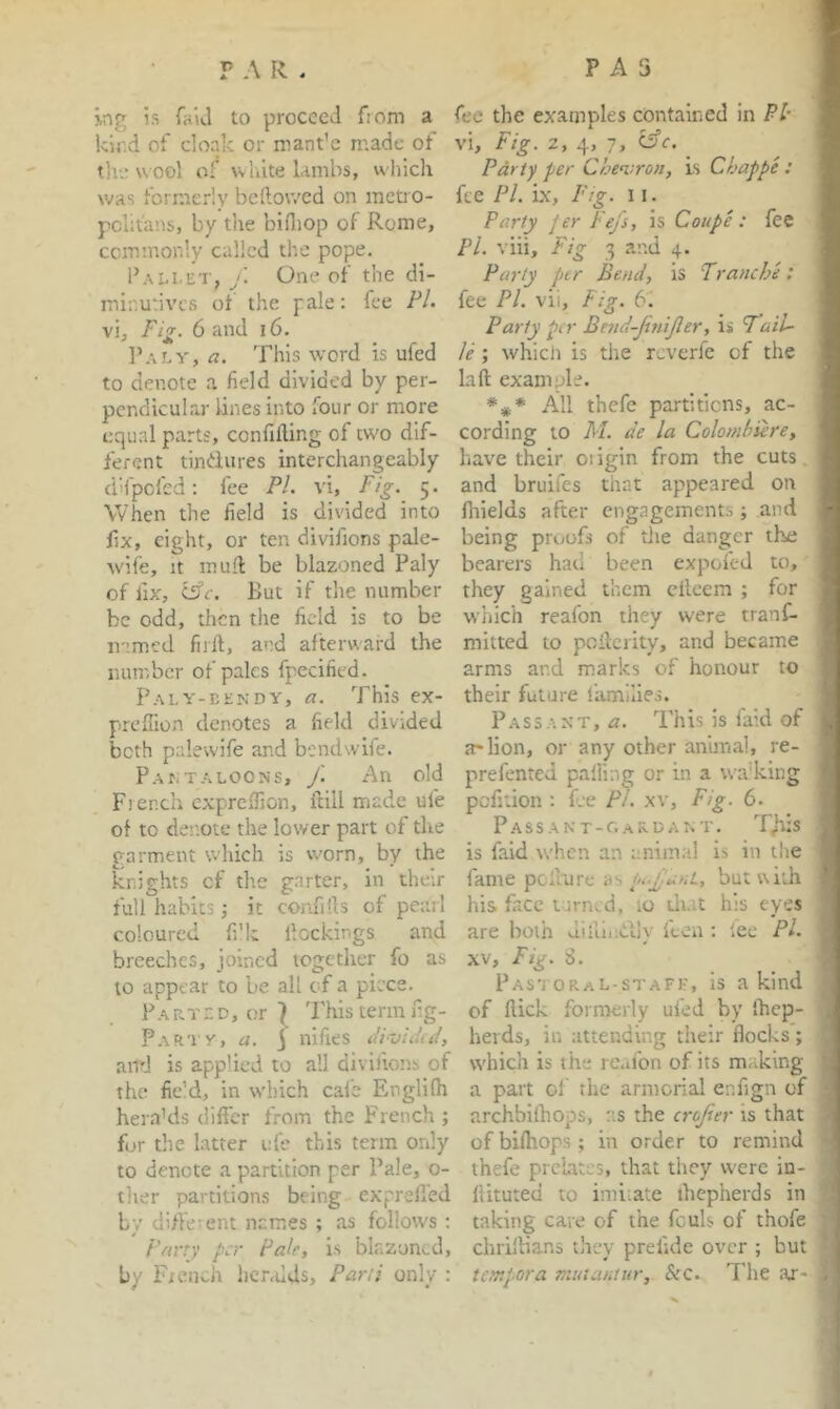 ing is faU to proceed from a kir.d of cloak or mant'e made of the wool of white lambs, wliicli was formerly bellowed on meti o- pcht'ans, by tlie bifiiop of Rome, commonly called the pope. Pai.i.et, /. One of the di- minutives ot the pale: fee PL vi. Fig. 6 and i6. ]’.\Ly, a. This word is ufed to denote a field divided by per- pendicular lines into four or more equal parts, confifting of two dif- ferent tindures interchangeably (i'lfpcfcd; fee P/. vi. Fig. 5. When the field is divided into ilx, eight, or ten divifions pale- wife, It mull be blazoned Paly of fix, (Sfc. But if the number be odd, then the field is to be named fiiil, and afterward the number of pales fpecified. Paly-kendy, a. This ex- preSion denotes a field divided both palewife and bendwife. Pantaloons, y'. An old Fier.th expreflion, itill made ufe of to denote the lower part of the garment which is w'orn, by the knights of the garter, in their full habits; it confills of pearl coloured fi'k dockings and breeches, joined togctlier fo as to appear to be all of a piece. Parted, or } This term fig- Partv, a. \ nifies PividiP, and is applied to all divifions of the fie’d, in which cai'e Englilh hera’ds difi'er from the French ; for the latter ufe this term only to denote a partition per Pale, o- ther partitions being exprell'ed by different names ; as follows : Fnrry per Pale, is blazoned, by Fiench heralds, Pani only : fee the examples contained in PI- vi. Fig. 2, 4, 7, ^c. Party per Chemron, is Chappe : fee Pi. ix. Pig. 11. Party Jer Fejs, is Coupe : fee Pi. viii. Fig 3 and 4. Party pjtr Bend, is Tranche: fee PI. vii. Fig. 61 Party per Bend-JiniJler, is Tail- le ; whicli is the reverfe of the la ft example. All thefe partitions, ac- cording to AI. de la Colombiere, have their oiigin from the cuts and bruifes that appeared on fhields after engagements; and being proofs of tlie danger the bearers had been expofed to, they gained them cilcem ; for which reafon they were tranC- mitted to pofterity, and became arms and marks of honour to their future families. Passant,^. This is faid of a-lion, or any other anunal, re- prefented palling or in a walking pefition : f.e PL xv. Fig. 6. Passant-oardant. Tjfis is faid when an unima! is in the fame pcll'ure as pt-jianL, but with his face itirn..d, 10 diat his eyes are both diiui:Cily fcea ; lee PL XV, Fig. 8. PastoraL-stafe, is a kind of flick formerly ufed by (hep- herds, in attending their flocks ; which is the reafon of its making a part ol the armorial e.nflgn of archbilhops, as the crojier is that of bilhops ; in order to remind thefe prelates, that they were in- ftituted to imitate ihepherds in taking care of the fouls of thofe chriftians they prelide over ; but tempora mutaniur. Sec, The ttr-