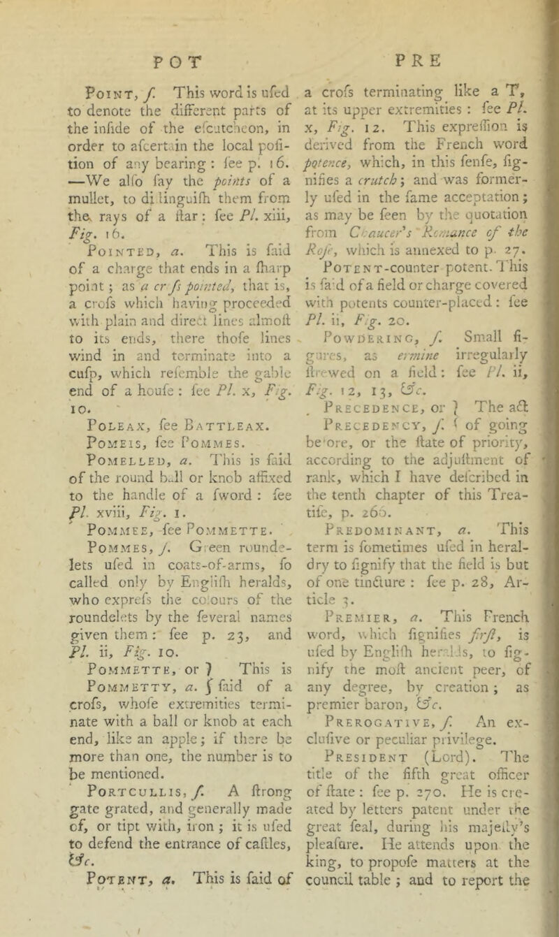 Point, / This word is ufcd to denote the different parts of the infide of the eicutcheon, in order to afcertain the local poli- tion of any bearing ; lee pi 16. —We allb fay the points of a mullet, to di linguifh them from tha rays of a liar: fee PL xiii. Fig. 16. Pointed, a. This is faid of a charge that ends in a fharp point; (I cr fs pomted, that is, a crofs which having proceeded with plain and direct lines almofl to its ends, there thofe lines wind in and terminate into a cufp, which refemble the gable end of a houfe : fee PL x. Fig. 10. Poleax, fee Battleax. PoMElS, fee PoMMES. POMELLED, a. This IS flid of the round b..ll or knob affixed to the handle of a fword : fee Pl. xviii. Fig. I. POMMEE, feePoMMETTE. PoMMES, J. Gieen rounde- lets ufed in coats-of-arms, fo called only by Engiifh heralds, who exprefs the colours of the roundelets by the feveral names given them: fee p. 23, and PI. ii. Fig. 10. PoMMETTE, or 7 This is PoMMETTY, a. f faid of a crofs, whofe extremities termi- nate with a ball or knob at each end, like an apple; if there be more than one, the number is to be mentioned. Portcullis,/ A ftrong gate grated, and generally made of, or tipt v/ith, iron ; it is ufed to defend the entrance of caftles, tfr. Potent, a. This is faid of a crofs terminating like a T, at its upper extremities : fee Pl. X, Fig. 12. This expreffion is derived from the French word pQtence, which, in this fenfe, fig- nifies a crutch; and was former- ly ufed in the fame acceptation; as may be feen by the quotation from Cr.aucePs Rc/nunce of the RoJ'e, which is annexed to p- 27. PoTENT-counter potent. 1 his is fa’d of a field or charge covered with potents counter-placed : lee Pl. ii, F.g. 20. Powdering, f. Small fi- gures, as ermine irregularly llrewed on a field: fee /V. ii, F:g. 12, 13, ^c. Precedence, or 7 The aft Precedency, f. ( of going be’ore, or the ftate of priority, according to the adjullment of rank, which I have deferibed in the tenth chapter of this Trea- tife, p. 266. Predominant, a. This term is fometimes ufed in heral- dry to fignify that the field is but of one tinfture : fee p. 28, Ar- ticle Premier, a. This French word, uhicli lignifies firji, is ufed by Engiifh heralds, to lig- nify the mod ancient peer, of any degree, bv creation; as premier baron, ^c. Prerogative,/ An ex- clufive or peculiar privilege. President (Lord). The title of the fifth groat officer of ftate : fee p. 270. He is cre- ated by letters patent under the great feal, during his majeily’s pleafare. He attends upon the king, to propofe matters at the council table ; and to report the \