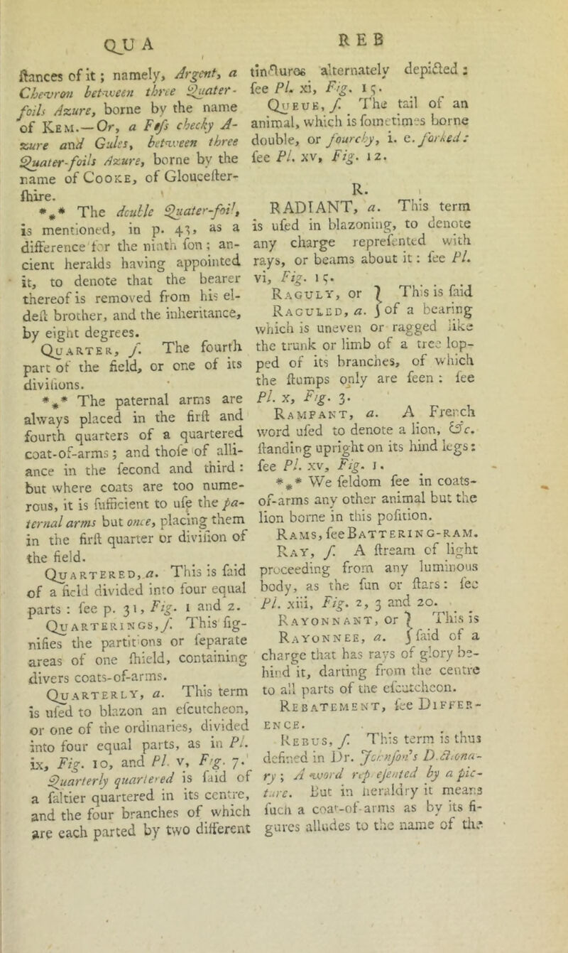 QJJ A t ftanc« of it; namely. Argent^ a CheDroti bet-iveen three i^ater- foils Azure, borne by the name of Kem.—Or, a Fifs cheeky A- zure and Gules, betnx'een three ^ater-foils Azure, borne by the name of CooiCE, of Gloucefter- Ihire. ' •** The dcullc Fliiater-foV, is mentioned, in p. 4'?, Jis a difference for the ninth fon; an- cient heralds having appointed it, to denote that the bearer thereof is removed from his el- deii brother, and the inheritance, by eight degrees. Quarter, /. The fourth part of the field, or one of its divifions. *#♦ The paternal arms are always placed in the firft and fourth quarters of a quartered coat-of-arms; and thoie of alli- ance in the fecond and third: but where coats are too nume- rous, it is fufneient to uf^ ihe: pa- ternal arms but once, placing them in the firft quarter or divilion of the field. Quartered, <2. This :s faid of a field divided into four equal parts : fee p. 31, Fig. i and z. QuARTERiNGs,y'. This fig- nifies the partitions or feparate areas of one fhield, containing divers coats-of-arms. Quarterly, a. This term is ufed to blazon an efcutcheon, or one of the ordinaries, divided into four equal parts, as in P.. be. Fig. 10, and Pi. v, Ftg. 7. Quarterly quarte>ed is faid of a faltier quartered in its centre, and the four branches of which are each parted by two different tinAuroe alternately depifled; fee Pi. xi. Fig. 13. QuEuE, yi '^I’he tail of an animal, which is fometimes borne double, or fourchy, i. e. forked: fee PL XV, Fig. iz- R. : RADIANT, a. This term is ufed in blazoning, to denote any charge reprefented with rays, or beams about it: fee Pi. vi. Fig. iq. Raguly, or I This is faid Raguled, 3 of a bearing which is uneven or ragged like the trunk or limb of a tree lop- ped of its branches, of which the flumps only are feen : fee Pi. X, F/g. 3. Rampant, a. A French word ufed to denote a lion, iSc. Handing upright on its hind legs: fee PL XV, Fig. \. We feldom fee in coats- of-arms any other animal but the lion borne in this pofition. Rams, fee Battering-ram. Ray, / A ftreani of light proceeding from any luminous body, as the fun or ftars: fee PL xiii. Fig. 2, 3 and 20. R A YON N ANT, or ^ Th:s is Rayon NEE, a. 3 faid of a charge that has rays of glory be- hind it, darting from the centre to all parts of tite clcutchcon. Rebatement, ke Differ- ence. Rebus, / This term is thus defined in j3r. Ju-nfon’s D.ciiona- rj ; A ivord rrp ejented by a pic- t.n c. But in heraldry it means fucli a coa'-of-arms as by its fi- gures alludes to the name of tli?