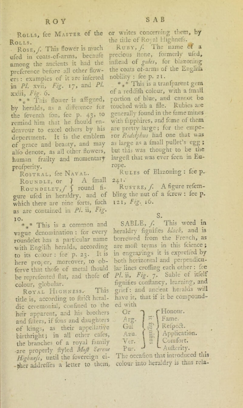 SAB Rolls, fee Master of the Rolls. Rose,/. This Rower is iruch ufed in coats-of-arms, becaufe among the ancients it had the preference before all other flow- ers : examples of it are inferted in PL xvii. Fig. 17, and PL xxiii. Fig- 6. Tnis flower is afligned, by heralds, as a diflerence for the feventh fon, fee p. 43, to remind him that he fhould en- deavour to e.xcel others by his deportment. It is tlie emblem of grace and beauty, and may alfo denote, as all other flowers, human frailty and momentary profperity. Rostral, fee Naval. Roundle, or 1 a fmall Roundelet,/ 5 round fi- gure ufed in heraldry, and of which there are nine forts, fuch as are contained in /*/• ii. Fig. 10. =»*■* This is a common and vague denomination : for every roundelet has a particular name vith Engliih heralds, according to its colour; fee p. 23. It is here prop er, moreover, to ob- ferve that thofe of metal Ihould^ be reprefented flat, aad thofe of colour, globular. Royal Highness^ This title is, according to flrifl heral- dic ceremonial, confined to the heir apparent, and his brothers and fillers, if fons and daughters of kings, as their appellative birthright; in all other cafes, the branches of a royal family •are properly Ityled Mojl Serene Highnefs, until the fovereign ci- -fcher addrefles a letter to them. or writes concerning them, by the title of Ro;, al Highnefs. Ruby,/ The name <5f a precious Itone, Ibrmerly ultd, inllead of gtdes, for blazoning the coats of-arms of the Engliih nobility : fee p. 21. *#* This is a tranfparent gc-ra of a reddifli colour, with a Imall portion of blue, and cannot be touched with a file. Rubies aie generally found in the fame mines with fapphires, and feme of them are pretty large; for the empe- ror Rodclpkus had one that was as large as a fmall pullet’s egg ; but this was thought to be tlie larged that w’as ever feen in Eu- rope. Rules of Blazoning: fee p, 241.' Rustre, / A figure refem- bling the nut of a ferevv: fee p. 121, Fig. 16. S. SABLE, /. This word in heraldry fignifies black, and is borrowed from the French, as are mod terms in this Icience; in engravings it is exprefied by both horizontal and perpendicu- lar lines eroding each other : fee Pi. ii. Fig. 7. Sable of itfelf fignifies condancy, learning, and grief: and ane’ent heralds will have it, that if it be compound- ed with ' Or r Honour. \ Fame. Gul ( 1 Refpea. _ Azu. ( 5^ j Application. Ver. \ 2 1 Comfort. Pur. ^ Auderity. The occafion that introduced this colour into heraldry is thus rda-