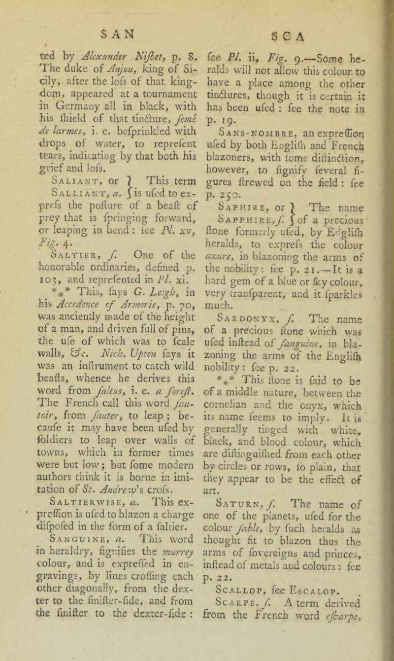 SAN ted by Alexander Nijbet, p. 8. The duke of Anjou, king of Si- cily, after the lofs of that king- dom, appeared at a tournament in Germany all in black, with liis fliield of that tindlure, fejne de larmes, i. e. befprinkled with drops of water, to reprefent tears, indicating by that both his grief and lofs. Saliant, or 7 This term Salliakt, ^7. 3 is ufed to ex- prefs the pollute of a bead of prey that is fpringing forward, or leaping in bend; ice /V. xv. Fig. 4. Saltier, /. One of the honorable ordinaries, defined p. lo^;, and reprefented in /V. xi. This, fays G. Leigh, in his Accedence cf Armorie, p. 70, was anciently made of the height of a man, and driven full of pins, the ufe of which was to fcale walls, i^c. Nich. Upton fays it was an indrument to catch wild beads, whence he derives this word from fait us, e. a forcjl. The Frencli call tliis word fau- icir, from J'auter, to leap ; be- caufe it may have been ufed by Ibldiers to leap over walls of tovvns, which in former times were but low; but fome modern authors think it is borne in imi- tation of St. Andrew’s crofs. Saltierwise, a. This ex- predion is ufed to blazon a charge difpofed in the form of a faltier. Sanguine, a. This word in heraldry, fignilies the murrey colour, and is exprefied in en- gravings, by lines eroding each other diagonally, from the dex- ter to the fmider-fide, and from the fmidcr to the dexter-fide : fee Pi. ii. Fig. 9.—Some he- ralds will not ^iow this colour to have a place among the other tindlures, though it is certain it has been ufed ; fee the note in p. 19. Sans-nombre, an expredion ufed by both Englilfi and French blazoners, with lome dillindlion, however, to fignify feveral fi- gures drew^ed on the field : fee p. 250. Saphire, or 7 The name Sapp HI RE,yi j of a precious done formerly ufed, by Englilh heralds, to exprefs the colour axure, in blazoning the arms of the nobility; fee p. 21. —It is a hard gem of a blue or (ky colour, very iranfparent, and it fparkles much. Sardonyx, f. The name of a precious done which was ufed indead of fanguine, in bla- zoning the arms of the Englifh nobility: foe p. 22. *** This done is faid to be of a middle nature, between the cornelian and the onyx, which its name feems to imply. It is generally tinged with white, black, and blood colour, which are didinguidied from each other by circles or rows, fo plain, that they appear to be the effeft of art. Saturn,/ The name of one of the planets, ufed for the colour fable, by fuch heralds as thought fit to blazon thus the arms of fovereigns and princes, indead of metals and colours: fee p. 22. Scallop, fee Escalop. Scar PE,/. A term derived from the french word efharpt.