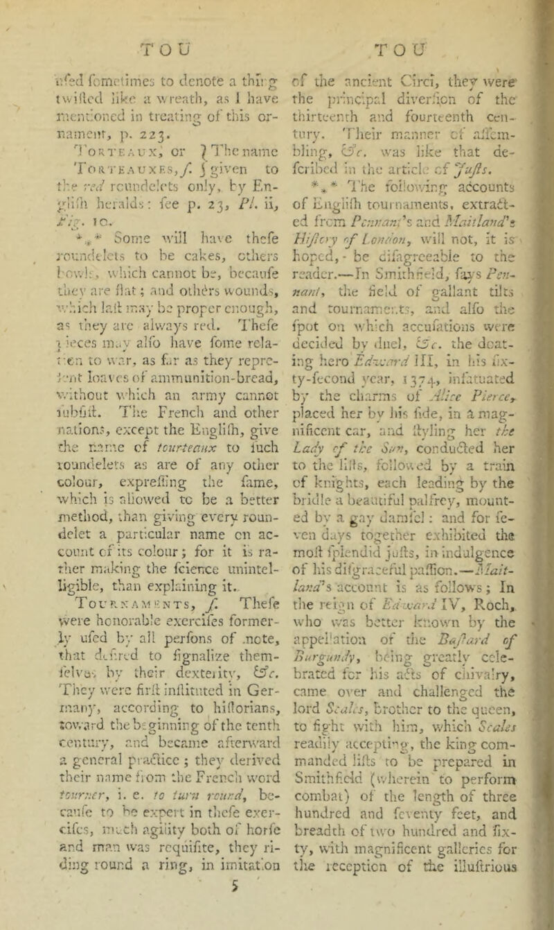 i'.Ctd romctimes to denote a thii g twilled like a wreath, as J have rnendoned in treating of tins or- O namenr, p. 223. 'ToRr K A u X, or } I’hc name To 11 ’i' E A vxF.s,/. j given to the TTii' rcundciets only, by En- glifn heralds; fee p. 23, PL ii, Ph. 1C. * Some will have thefe roundtlcis to he cakes, ethers I'ov.'h , which cannot be, becaufe they are flat; and oilibrs wounds, which lall m.ay be proper enough, as they arc always red. Thefe a iece,s m..v alfo liave feme rcla- i ^ f.cn to war, as f.^r as they repre- iviit loat es of ammunition-bread, v.-ithout wTich an army cannot lubhii;. Tiie French and other nations, except the Englilh, give the nnrn.c cf tciirteanx to iuch loundelet.s as are of any other colour, exprefiing the fime, which is rdiowed to be .a better method, than giving every roun- dclet a particular name on ac- count cf its colour ; for it is ra- ther making the fcience unintel- ligible, than e.xplrdning it. Tournaments, f. Thefe were honorable excrcifes former- ly ufed by all perfons of .note, that d'.f.rvd to fignalize them- felvu', by their dcxteiity, fife. They were firit inllitutcd in Ger- man)', according- to hidorians, toward the beginning of the tenth century, and became aftenvard a general pradicc ; they derh'cd their name fiom the French word tourucr, i. e. to iurri rcur.d^ bc- canfc to he expert in tlicfe exer- eifes, much agiiity both of horfc and man was rcqiiifite, they ri- ding round n ring, in imitation 5 cf the ancient Circi, they were' the ju'incipal diver,‘i,cn of the thirteenth and fourteenth cen- tury. 'riieir manner cf rdfcm- bling, ciff. was like that de- feribed in the artich; .of I’he following accounts of Englilh tournaments, extradt- ed from Pc;i>:anLz and Maitland'i PUjIoy r.J' l.ondon, will not, it is hoped, - be difagrceable to the reader.—In Smithneld, fai-s Pen- jtant, the held of gallant tilts and tournaments, and alfo the j'pot on which accuiations were decided by tiiiel, i5c, the doat- ing hero Ednvin-d ill, in his fix- ty-fecond year, 1374, infatuated by the clnarms of Alice Pierccy placed her by Jiis fide, in a mag- nificent car, arid Ilyling her the Lady cf the Suv, conducted her to the lids, followed by a train cf knights, each leading by the bridle a bea'utiful palfrey, mount- ed by a gay damlbl; and for fc- ven days together exhibited the moll fplendid julls, in indulgence of liisdifgr.iceful pa.fiion.— larnpi account is as follows; In tlie reign of Edmard Roch, who was better known by the appel’ation of tiie Bcfard cf Burgundy, licing greatly cele- brated for his afts of chivalry, came oi’er and challenged the lord SeaLs, brother to the queen, to fight with hi.m, which Scales readily accepti-^g, the king com- manded lifts to be prepared in Smithfidd (wherein to perform combat) of the length of three hundred and fcverity feet, and breadth of two hundred and fix- ty, with magnificent grdlcrics for tire reception of the illuftrious