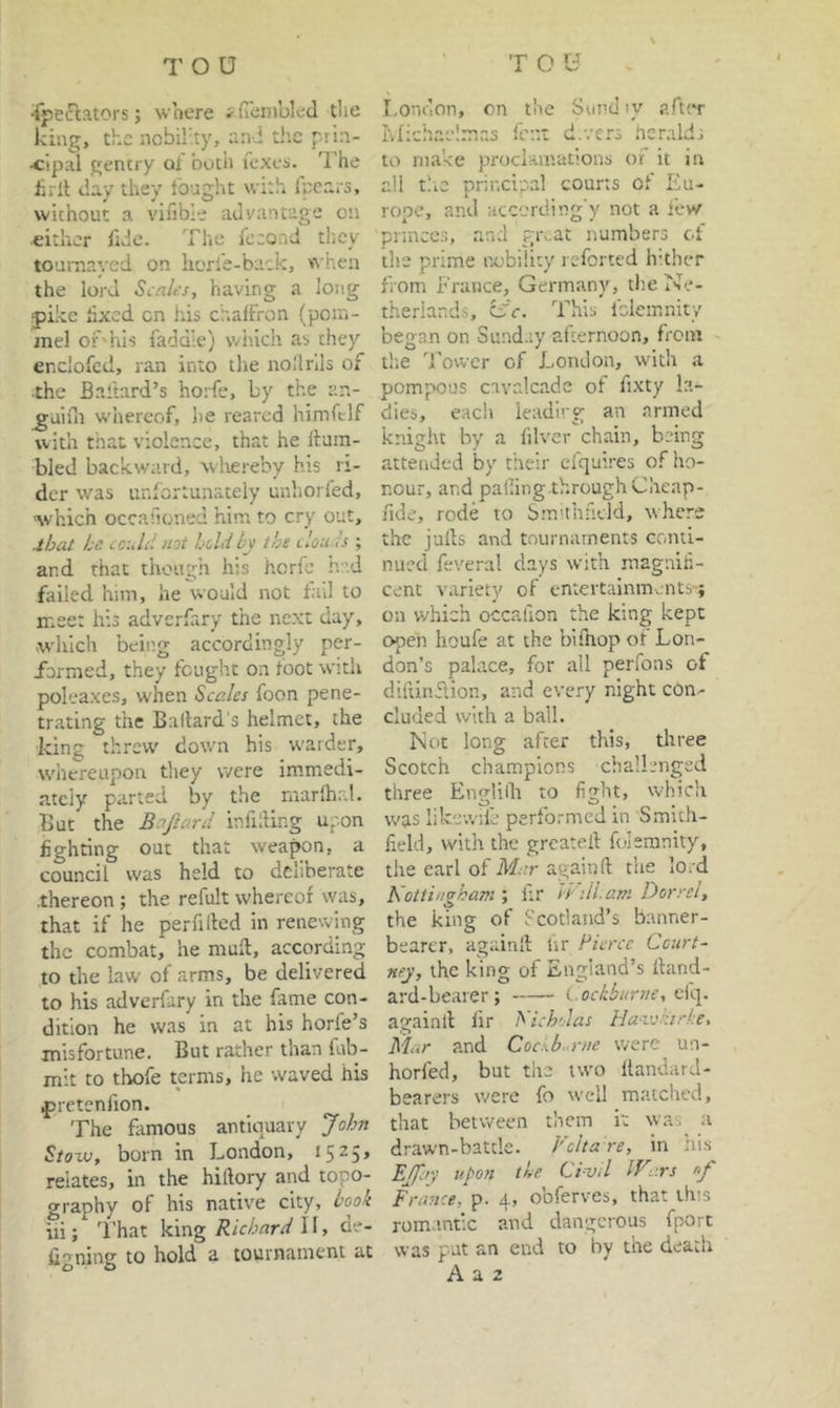 ■ipefiators; where iflenibled the king, the ncbil'.ty, and tiic prin- •cipal gentry ol both Texes. The lirlt day they fought with fpears, without a vifible advantage on either fide. The feeond they toumayed on hcrle-back, when the lord Scales, having a long jpike lixed cn his chrJfron (pom- mel of'hls faddie) which as they enclofed, ran into the nollrils of •the Ballard’s horfe, by the an- ^aifn whereof, he reared himftlf with that violence, that he Hum- bled backward, wliereby his ri- der was unfortunately unhorfed, <which occafioned him to cry out, j/jai he coidd not hoUby the clou h ; and that though his herfe hed failed him, he would not fail to meet his adverfary the next day, which being accordingly per- /ormed, they fought on foot with poleaxes, when Scales foon pene- trating the Ballard's helmet, the king threw down his warder, whereupon tliey were immedi- ately parted by the niar'hal. But the Baftard infilling upon fighting out that weapon, a council was held to dclinerate •thereon ; the refult whereof was, that if he per filled in renewing the combat, he mull, according to the law of arms, be delivered to his adverfary in the fame con- dition he was in at his horfe’s misfortune. But rather than fub- mlt to tbofe terms, he waved his ^retenfion. The famous antiquary John SioT-v, born in London, 15^5’ relates, in the hillory and topo- graphy of his native city, booh iii; I’hat \i\x\g Richard , de- igning to hold a tournament at London, on tlie Surd ly after ivlichae'.mas lent d.vcrs heralds to make proclamations of it in all tlic principal courts of Eu- rope, and according y not a few pnnccs, and givat numbers of the prime nobility reforted Iv.thcr from France, Germany, the Ne- therlands, CiV. This fclemnity began on Sunday afternoon, from tl'.e Tower of London, with a pompous cavalcade of fixty la- dies, each leading an armed knight by a filver chain, being attended by their cfquires of ho- nour, and palfnig.throughChcap- fide, rode to Smhhficld, where the jails and tournaments conti- nued feveral days with magnifi- cent variety of entertainments-; on which occalion the king kept open heufe at the bifliopof Lon- don’s palace, for ail perfoas of difiinF.ion, and every night con.- cluded with a ball. Not long after this, three Scotch champions challenged three Englilli to fight, which was likc-.vife performed in Smith- field, with the greateil foleranity, the earl of Mar again ll tiie lord Kottingkam ; fir ti dl. am Dorrel, the king of Scotland’s banner- bearer, againll Ur Pierce Court- ney, the king of England’s lland- ard-bearer ; elq. againll fir Nichdas Ha-vjnirke, Mar and Cocxb.-rne were un- horfed, but the two llandard- bearers were fo well matched, that between diem it was a drawn-battle. Vcltare, in nis EJfay upon the Civil Wars Frimce, p. 4, obferves, that this romantic and dangerous fport was put an end to by the death A a 2