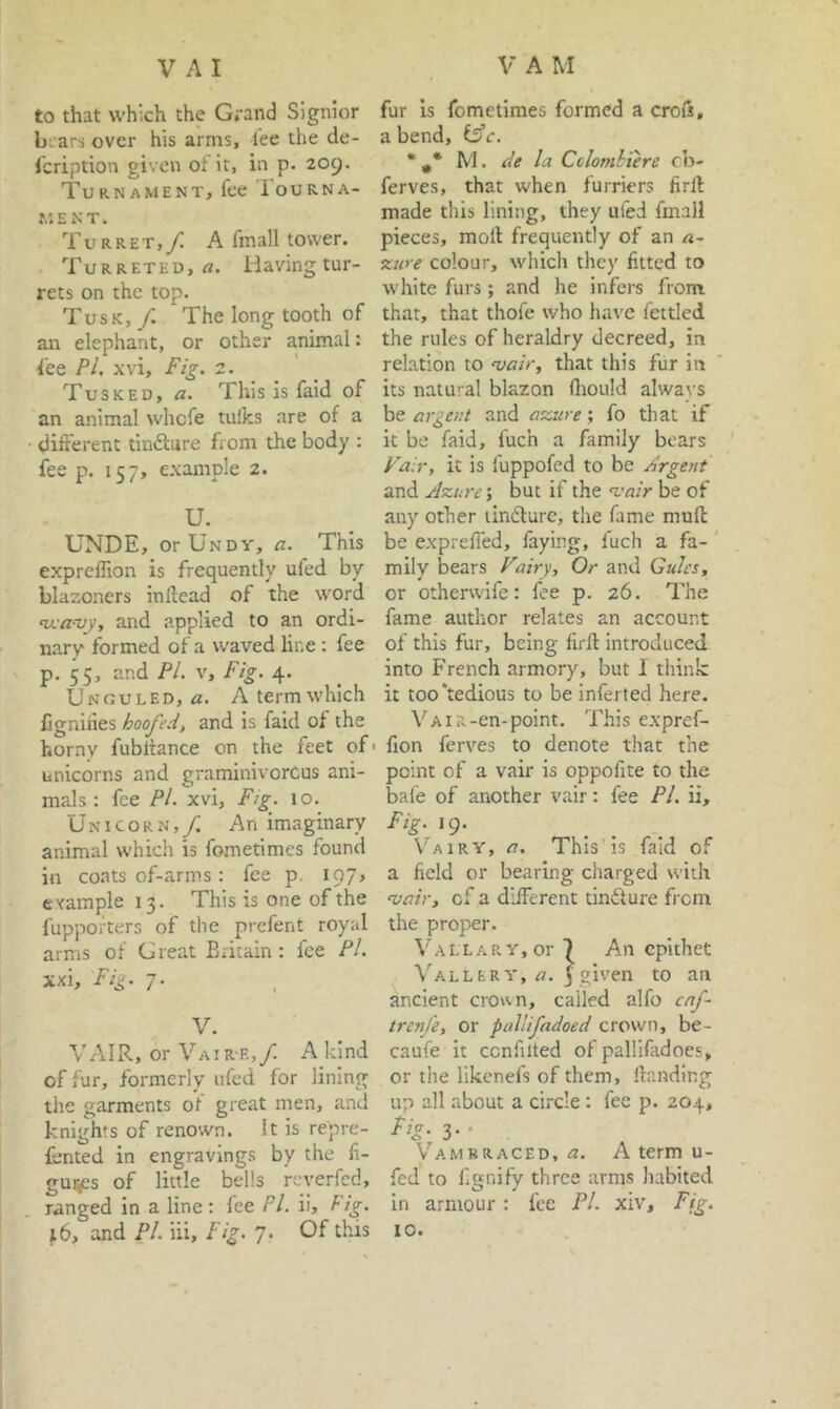 to that which the Grand Signior b ars over his arms, lee the de- fcription given of it, in p. 209. Turnament, fee Iourna- MENT. Turret,/ A fmall tower. Turreted, rt. Having tur- rets on the top. Tusk, /. The long tooth of an elephant, or other animal: fee Pi. xvi. Fig. z. Tusked, a. This is faid of an animal whcfe tulks are of a ■ different tinftare from the body : fee p. 157, e.xample 2. U. UNDE, orUNDY, a. This exprelTion is frequently ufed by blazoners inflead of the word ‘uja-vy, and applied to an ordi- nary formed of a waved line: fee p. 55, and PI. V, Fig. 4. Unguled, «. A term which fignihes hoofed, and is faid of the horny fubltance on the feet of' unicorns and graminivorous ani- mals : fee Pi. xvi. Fig. 10.^ Unicorn,/ An imaginary animal which is fometimes found in coats of-arms: fee p. 197, example 13. This is one of the fuppofters of the prefent royal arms of Great Britain: fee Pi. xxi. Fig. 7. V. VAIR, or Vair-e,/ A land of fur, formerly ufed for lining the garments of great men, and knights of renown. It is repre- fented in engravings by the li- gm^s of little bells reverfcd, ranged in a line : fee Pi. ii, Hg. 16, and Pi. iii. Fig. 7. Of this fur is fometimes formed a crois, a bend, l^c. * f M. de la Ctlomhiere cb- ferves, that when furriers firll made this lining, they ufed fmall pieces, moll frequently of an a- zure colour, which they fitted to white furs; and he infers from that, that thofe who have fettled the rules of heraldry decreed, in relation to ojair, that this fur in its natural blazon (hould always be argent and azure ; fo that if it be faid, fuch a family bears Fair, it is fuppofed to be Argent and Azure’, but if the z'air be of any other lindlurc, the fame mull be exprefled, faying, fuch a fa- mily bears Fairy, Or and Gules, or otherwife: fee p. 26. The fame author relates an account of this fur, being firll introduced into French armory, but I think it too‘tedious to be infer ted here. VAiR-en-point. This expref- fion ferves to denote that the point of a vair is oppofite to the bafe of another vair: fee PI. ii. Fig. 19. V'’airy, a. This is faid of a field or bearing charged with aiair, of a different tinflure fi cm the proper. VALLARY,or 7 An epithet ValleRY, a. j given to an ancient crorai, called alfo caf trenfe, or pallifadoed crown, be- caufe it ccnfilted of pallifadoes, or the likenefs of them. Handing up all about a circle : fee p. 204, %• 3- ‘ Vambraced, A term u- fed to fi«nifv three arms habited O ^ in armour: fee PI. xiv. Fig. 10.