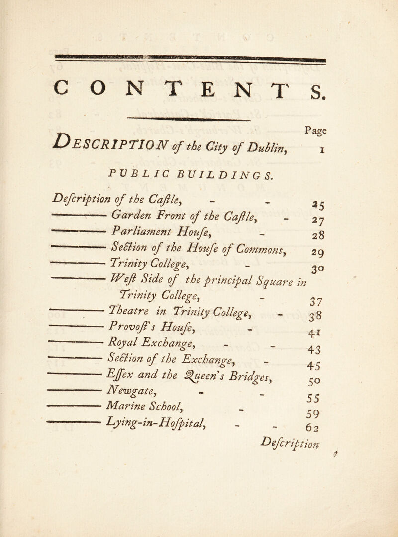 C O N T E N T S. f Description of the city of DubUny Page PUBLIC BUILDINGS. Defcription of the Cafdey ~ Garden Front of the Cafley Parliament Houfey SeElion of the Houfe of Commons y ——- Trinity College, ™— Weji Side of the principal Square in 27 28 29 3° Trinity College, - Theatre in Trinity College^ - Provof's Houfey - Royal Exchange, - SeElion of the Exchange, - and the Queen’s Bridges, - Newgate, - Marine Schoolr - Lying-in-Hofpita!y 37 38 41 43 45 50 55 59 62 Defcription