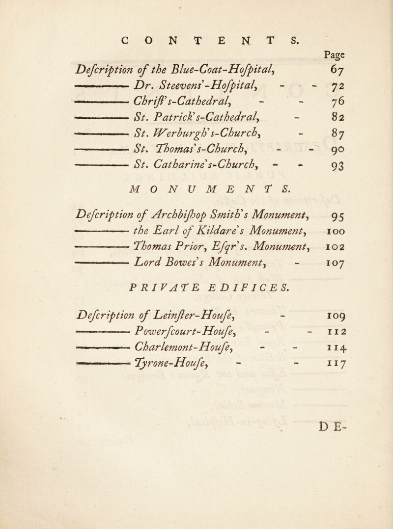 CONTENTS. Page Defcription of the Blue-Coat-Hofpital, 67 Dr. Steevens'-Hofpitaly - • - 72 Chrifl's-Cathedral^ - 76 —— nSV. Patrick s-Cathedraly - 82 ——*SV. Werburghs-Churchy - 87 —————— aSV. Thomas's-Churchy - 90 —— — aSV. Catharine s-Churchy - 93 M O N V M E N T S. Defcription of Archbijhop Smith's Monument, 95 ———— the Earl of Kildare s Monument, 100 —————» Thomas Priory Efqrs. Monmnenty 102 ■ - —' » Lord Bowes s Monumenty - 107 PRIVATE EDIFICES. Defcription of Leinfer-Houfey - 109 —— — P Gwerfcourt- Houfey - -112 ——————— Charlemont-Houfey - - 114. ———— — > Tyrone-Houfey - - 117 13 E-