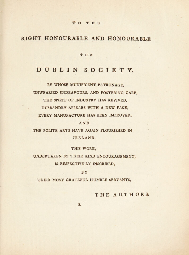 TO THE RIGHT HONOURABLE AND HONOURABLE the DUBLIN SOCIETY. BY WHOSE MUNIFICENT PATRONAGE, UNWEARIED ENDEAVOURS, AND FOSTERING CARE, THE SPIRIT OF INDUSTRY HAS REVIVED, HUSBANDRY APPEARS WITH A NEW FACE, EVERY MANUFACTURE HAS BEEN IMPROVED, AND THE POLITE ARTS HAVE AGAIN FLOURISHED IN IRELAND. THIS WORK, UNDERTAKEN BY THEIR KIND ENCOURAGEMENT, IS RESPECTFULLY INSCRIBED, B Y THEIR MOST GRATEFUL HUMBLE SERVANTS, s. THE AUTHORS.