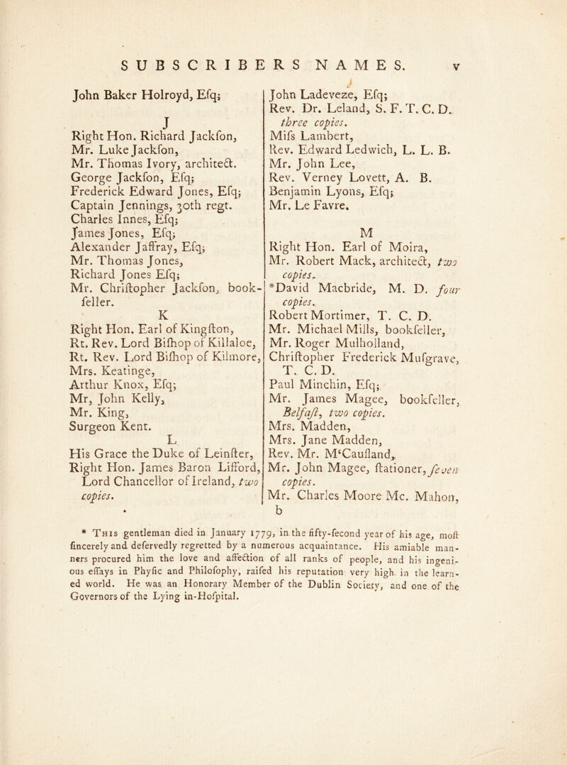 John Baker Holroyd, Efq; . J Right Hon. Richard Jackfon, Mr. Luke Jackfon, Mr. Thomas Ivory, architect. George Jackfon, Efq; Frederick Edward Jones, Efq; Captain Jennings, 30th regt. Charles lanes, Efq; James Jones, Efq; Alexander Jaffray, Efq; Mr. Tho mas Jones, Richard Jones Efq; Mr. Chriftopher jackfon, book- feller. K Right Hon. Earl of Kingfton, Rt. Rev. Lord Bifhop of Kiilaloe, Rt. Rev. Lord Bifhop of Kilmorc, Mrs. Keatinge, Arthur Knox, Efq; Mr, John Kelly, Mr. King, Surgeon Kent. L His Grace the Duke of Leinfter, Right Hon. James Baron Lifford, Lord Chancellor of Ireland, two copies. John Ladeveze, Efq; Rev. Dr. Leland, S. F. T. C. D. three copies. Mifs Lambert, Rev. Edward Ledwich, L. L. B. Mr. John Lee, Rev. Verney Lovett, A. B. Benjamin Lyons, Efq; Mr. Le Favre. M Right Hon. Earl of Moira, Mr. Robert Mack, architect, two copies~ #David Macbride, M. D. four copies.. Robert Mortimer, T. C. D. Mr. Michael Mills, bookfeiler, Mr. Roger Mulholland, Chriftopher Frederick Mufgrave, T. C. D. Paul Minchin, Efq; Mr. James Magee, bookfeiler, Belfajt, two copies. Mrs. Madden, Mrs. Jane Madden, Rev. Mr. McCauiland,, Mr. John Magee, ftationer,y£^ copies. Mr. Charles Moore Me. Mahon, b * This gentleman died in January 1779, in the fifty-fecond year of his age, moll fmcerely and defervedly regretted by a numerous acquaintance. His amiable man- ners procured him the love and afte&ion of all ranks of people, and his ingeni- ous elfays in Phyfic and Philofophy, raifed his reputation very high in the learn- ed world. He was. an Honorary Member of the Dublin Society, and one of the Governors of the Lying in-HofpitaJ.