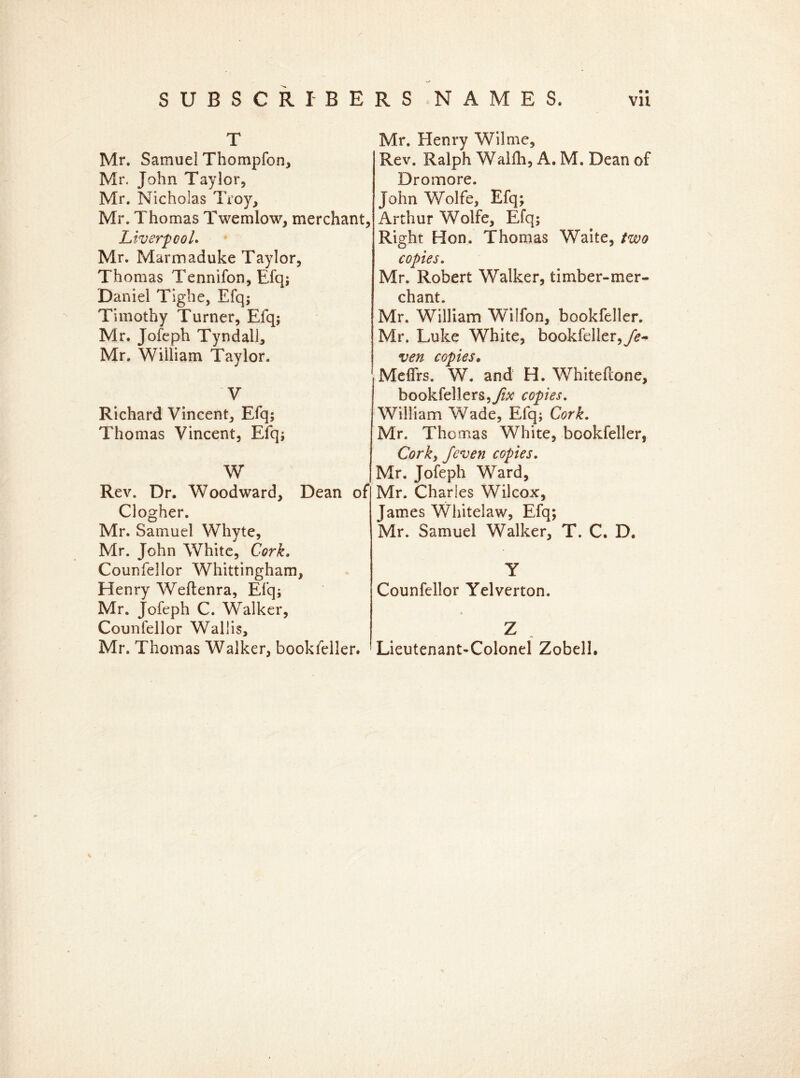 T Mr. Samuel Thompfon, Mr. John Taylor, Mr. Nicholas Troy, Mr. Thomas Twemlow, merchant, Liverpool. Mr. Marmaduke Taylor, Thomas Tennifon, Efq; Daniel Tlghe, Efq; Timothy Turner, Efq; Mr. Jofeph Tyndall, Mr. William Taylor. V Richard Vincent, Efq; Thomas Vincent, Efq; W Rev. Dr. Woodward, Dean of Clogher. Mr. Samuel Whyte, Mr. John White, Cork. Counfellor Whittingham, Henry Weflenra, Efq; Mr. Jofeph C. Walker, Counfellor Wallis, Mr. Thomas Walker, bookfeller. Mr. Henry Wilme, Rev. Ralph Walfh, A. M. Dean of Dromore. John Wolfe, Efq; Arthur Wolfe, Efq; Right Hon. Thomas Waite, two copies. Mr. Robert Walker, timber-mer- chant. Mr. William Wilfon, bookfeller. Mr. Luke White, bookfeller,fe- ven copies* Meffrs. W. and H. Whiteftone, bookfellers,y£v copies. William Wade, Efq; Cork. Mr. Tho mas White, bookfeller, Cork3 J'even copies. Mr. Jofeph Ward, Mr. Charles Wilcox, James Whitelaw, Efq; Mr. Samuel Walker, T. C. D. Y Counfellor Yelverton. Z Lieutenant-Colonel Zobell.