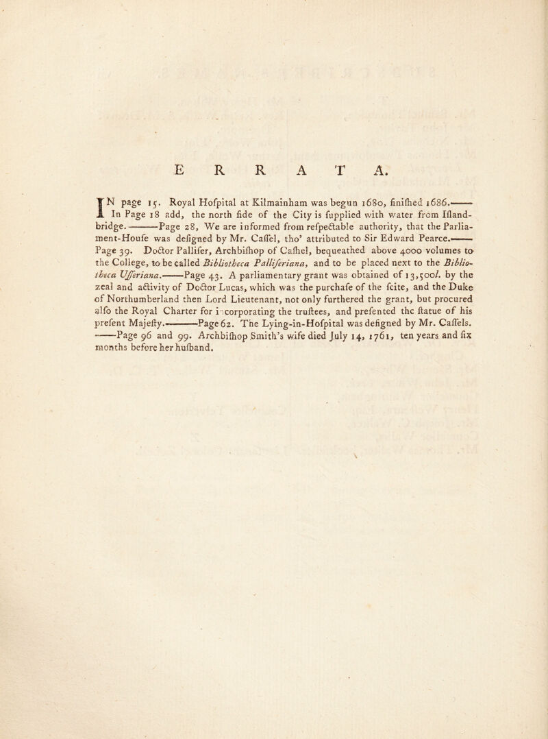 ERR A T A. IN page 15. Royal Hofpital at Kilmainham was begun 1680, finilhed 1686.——— In Page 18 add, the north fide of the City is fupplied with water from Ifland- bridge.— Page 28, We are informed from refpedtable authority, that the Parlia- ment-Houfe was defigned by Mr. Calfel, tho’ attributed to Sir Edward Pearce.—■ Page 39. Do&or Pallifer, Archbifhop of C’afhel, bequeathed above 4000 volumes to- the College, to be called Bibliotheca Palli/eriana, and to be placed next to the Biblio- theca UJJeriana.——Page 43. A parliamentary grant was obtained of 13,500/. by the zeal and a&ivity of Dodlor Lucas, which was the purchafe of the fcite, and the Duke of Northumberland then Lord Lieutenant, not only furthered the grant, but procured alfo the Royal Charter for incorporating the truftees, and prefented the Eatue of his prefent MajeEy.«——Page 62. The Lying-in-Hofpital was defigned by Mr. Calfels. -—-Page 96 and 99. Archbilhop .Smith’s wife died July 14, 1761, ten years and fix months before her hufband.