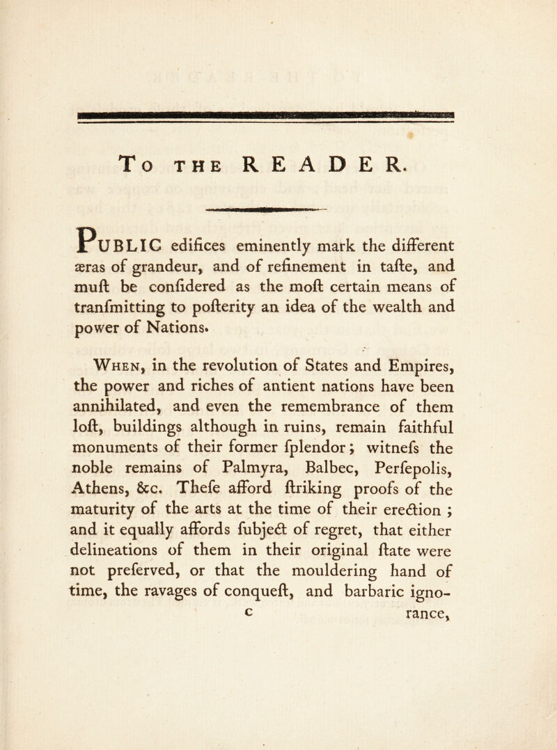 To the READER. Public edifices eminently mark the different asras of grandeur, and of refinement in tafte, and muff be confidered as the moft certain means of tranfmitting to pofterity an idea of the wealth and power of Nations. When, in the revolution of States and Empires, the power and riches of antient nations have been annihilated, and even the remembrance of them loft, buildings although in ruins, remain faithful monuments of their former fplendor; witnefs the noble remains of Palmyra, Balbec, Perfepolis, Athens, &c. Thefe afford ftriking proofs of the maturity of the arts at the time of their ere&ion ; and it equally affords fubje£t of regret, that either delineations of them in their original ftate were not preferved, or that the mouldering hand of time, the ravages of conqueft, and barbaric igno- c ranee, I