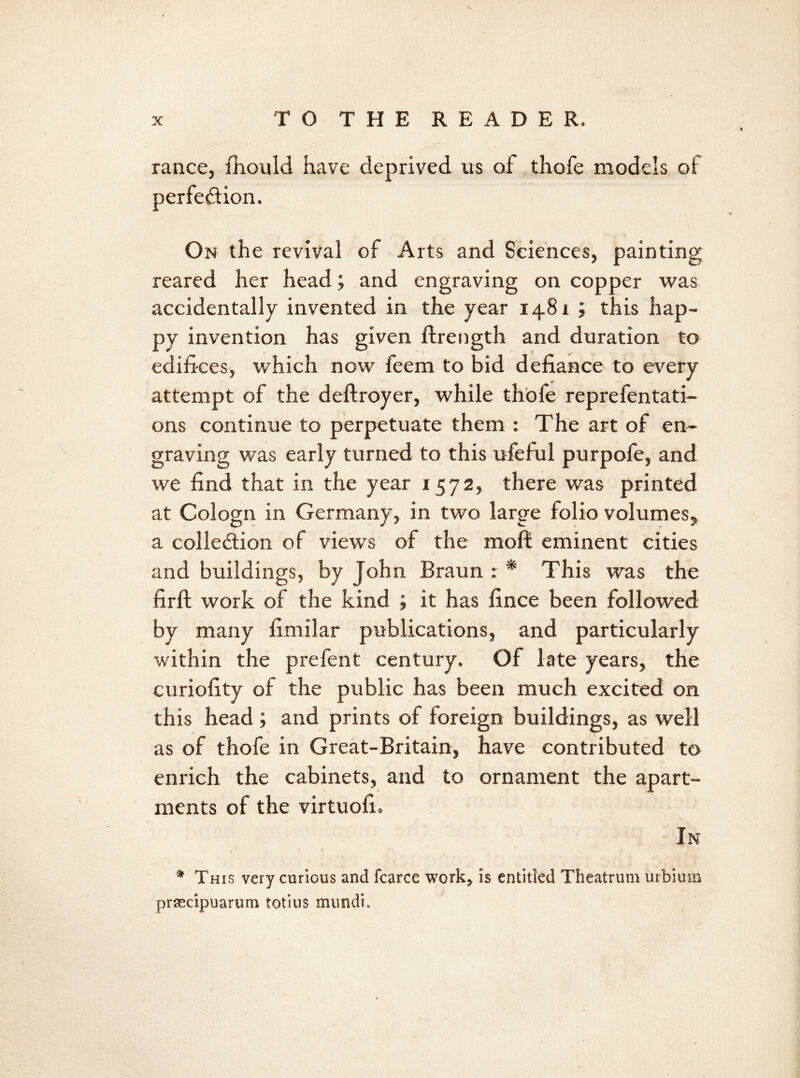 ranee, fhould have deprived us af thofe models oi perfection. On the revival of Arts and Sciences, painting reared her head; and engraving on copper was accidentally invented in the year 148 r ; this hap- py invention has given ftrength and duration to edifices, which now feem to bid defiance to every attempt of the deftroyer, while thofe reprefentati- ons continue to perpetuate them : The art of en- graving was early turned to this ufeful purpofe, and we find that in the year 1572, there was printed at Cologn in Germany, in two large folio volumes, a collection of views of the moft eminent cities and buildings, by John Braun : * This was the firft work of the kind ; it has fince been followed by many fimilar publications, and particularly within the prefent century. Of late years, the curiofity of the public has been much excited on this head; and prints of foreign buildings, as well as of thofe in Great-Britain, have contributed to enrich the cabinets, and to ornament the apart- ments of the virtuofi. In * This very curious and fcarce work, is entitled Theatrum urbium prsecipuarum totius mundu