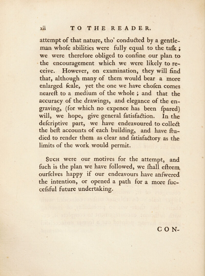 attempt of that nature, tho’ conducted by a gentle- man whofe abilities were fully equal to the talk ; we were therefore obliged to confine our plan to the encouragement which we were likely to re- ceive. However, on examination, they will find that, although many of them would bear a more enlarged fcale, yet the one we have chofen comes neareft to a medium of the whole ; and that the accuracy of the drawings, and elegance of the en- graving, (for which no expence has been fpared) will, we hope, give general fatisfadfion. In the defcriptive part, we have endeavoured to collect the beft accounts of each building, and have ftu- died to render them as clear and fatisfadtory as the limits of the work would permit. Such were our motives for the attempt, and fuch is the plan we have followed, we fhall efteem ourfelves happy if our endeavours have anfwered the intention, or opened a path for a more fuc- cefsful future undertaking. CON-